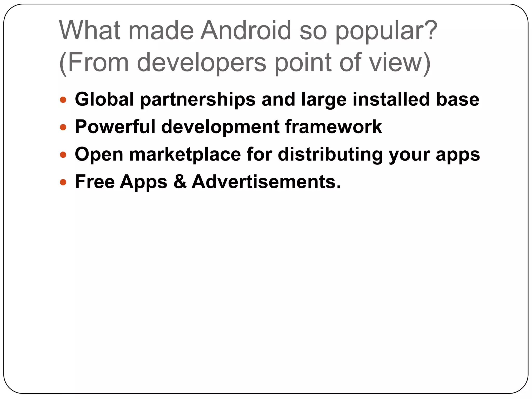 What made Android so popular?
(From developers point of view)
 Global partnerships and large installed base
 Powerful development framework
 Open marketplace for distributing your apps
 Free Apps & Advertisements.

 