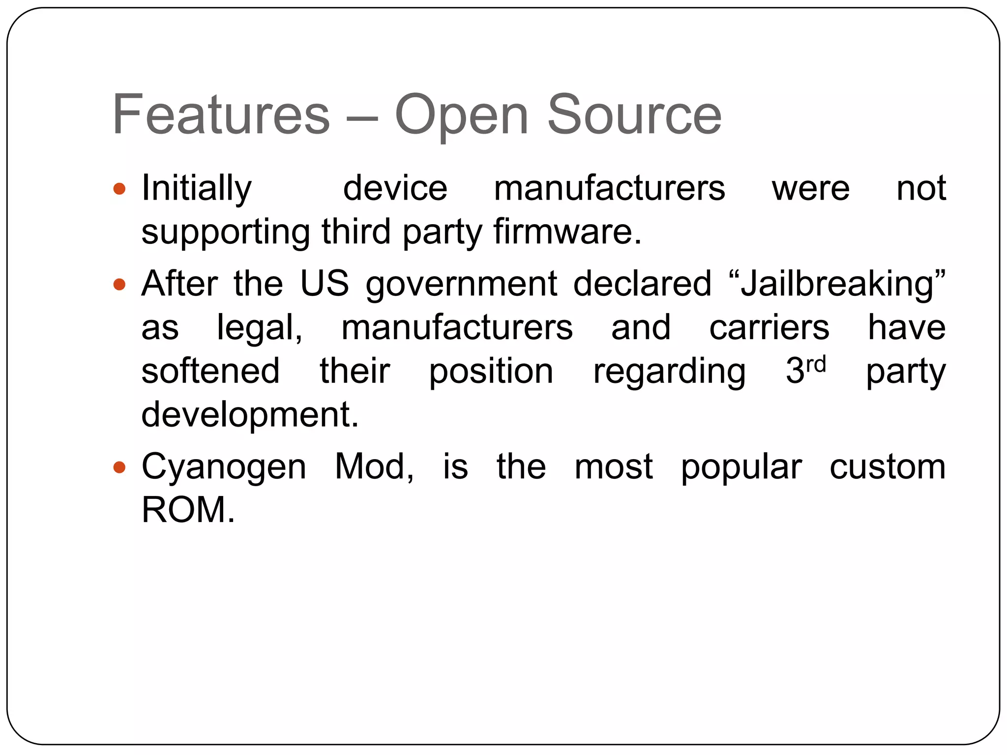 Features – Open Source
 Initially

device manufacturers were not
supporting third party firmware.
 After the US government declared “Jailbreaking”
as legal, manufacturers and carriers have
softened their position regarding 3rd party
development.
 Cyanogen Mod, is the most popular custom
ROM.

 