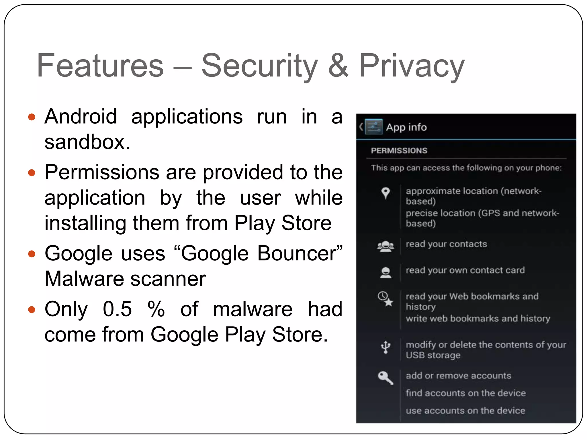 Features – Security & Privacy
 Android applications run in a

sandbox.
 Permissions are provided to the
application by the user while
installing them from Play Store
 Google uses “Google Bouncer”
Malware scanner
 Only 0.5 % of malware had
come from Google Play Store.

 