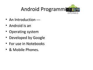 Android Programming
• An Introduction ---
• Android is an
• Operating system
• Developed by Google
• For use in Notebooks
• & Mobile Phones.
 