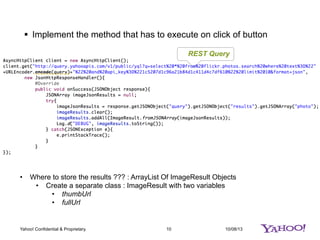 10/08/1310Yahoo! Confidential & Proprietary.
§  Implement the method that has to execute on click of button
REST Query
•  Where to store the results ??? : ArrayList Of ImageResult Objects
•  Create a separate class : ImageResult with two variables
•  thumbUrl
•  fullUrl
 