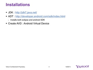 Installations
10/08/134Yahoo! Confidential & Proprietary.
§  JDK : http://jdk7.java.net/
§  ADT : http://developer.android.com/sdk/index.html
›  Installs both eclipse and android SDK
§  Create AVD : Android Virtual Device
 
