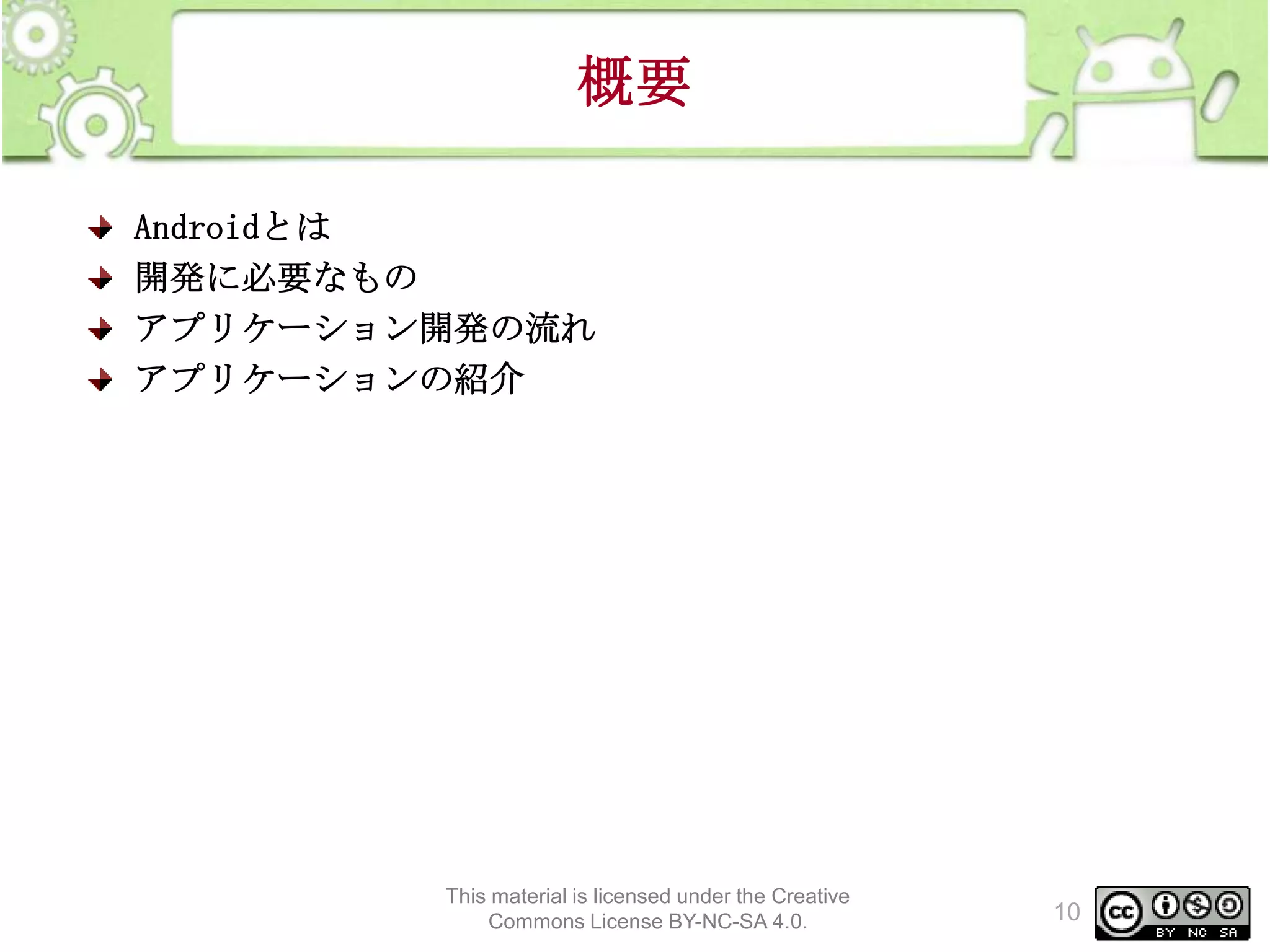 概要
Androidとは
開発に必要なもの
アプリケーション開発の流れ
アプリケーションの紹介

This material is licensed under the Creative
Commons License BY-NC-SA 4.0.

10

 