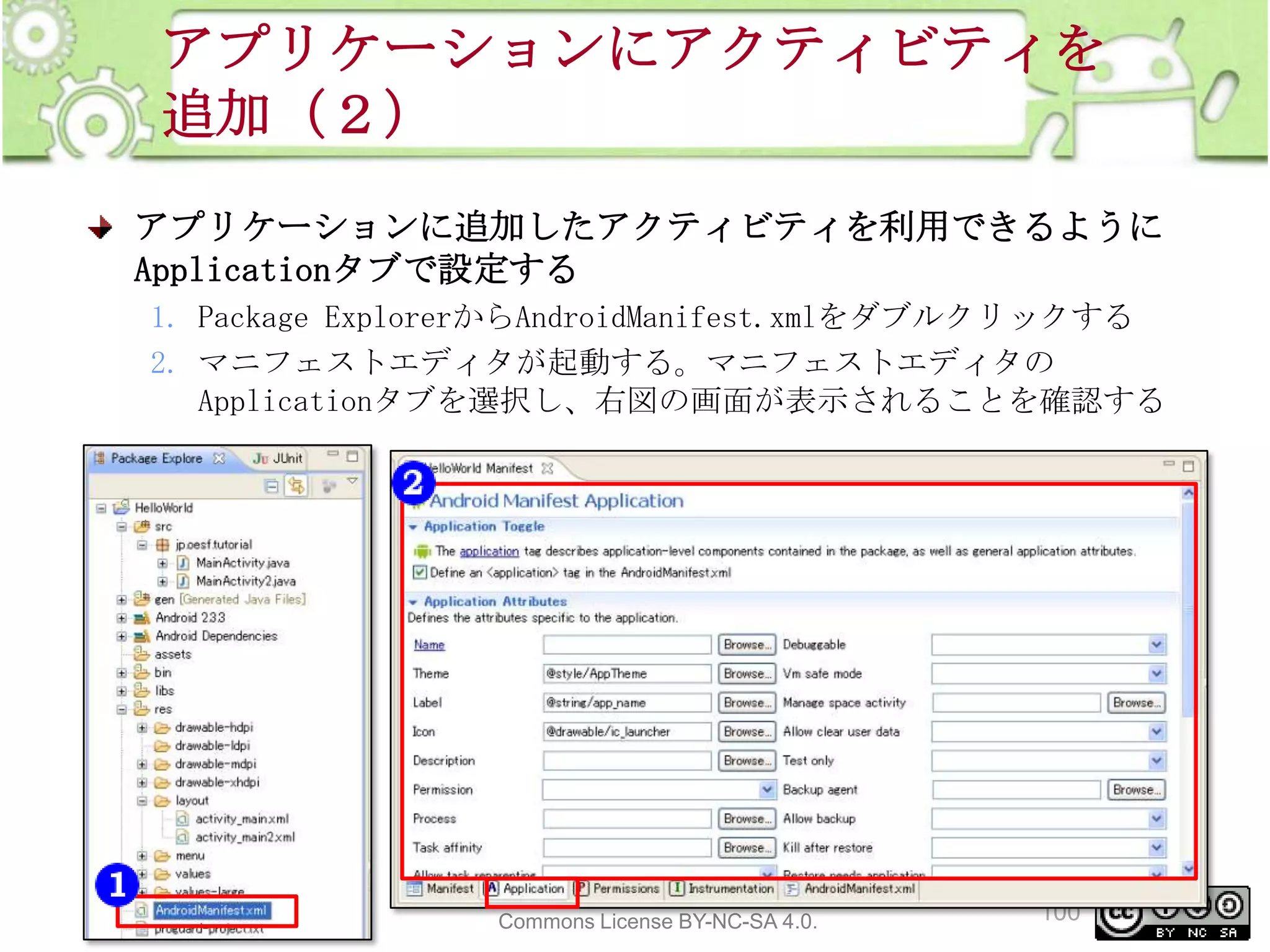 アプリケーションにアクティビティを
追加（２）
アプリケーションに追加したアクティビティを利用できるように
Applicationタブで設定する
1. Package ExplorerからAndroidManifest.xmlをダブルクリックする
2. マニフェストエディタが起動する。マニフェストエディタの
Applicationタブを選択し、右図の画面が表示されることを確認する

This material is licensed under the Creative
Commons License BY-NC-SA 4.0.

100

 