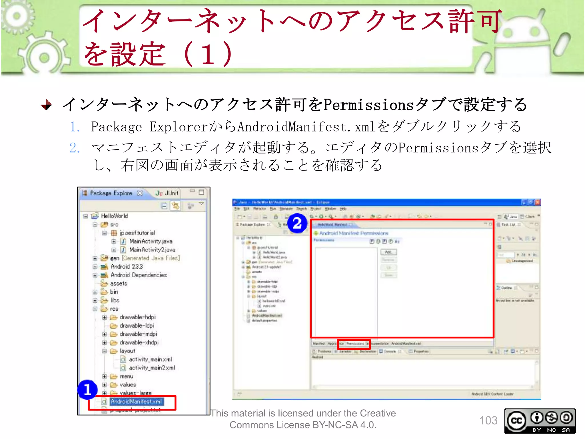 インターネットへのアクセス許可
を設定（１）
インターネットへのアクセス許可をPermissionsタブで設定する
1. Package ExplorerからAndroidManifest.xmlをダブルクリックする
2. マニフェストエディタが起動する。エディタのPermissionsタブを選択
し、右図の画面が表示されることを確認する

This material is licensed under the Creative
Commons License BY-NC-SA 4.0.

103

 