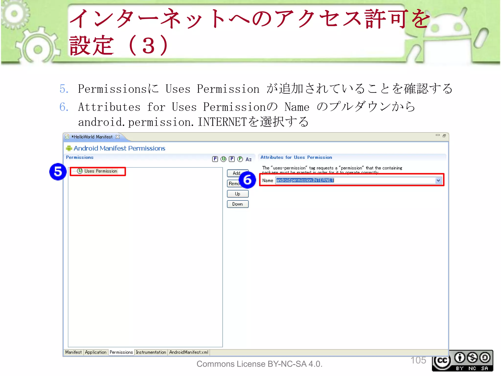インターネットへのアクセス許可を
設定（３）
5. Permissionsに Uses Permission が追加されていることを確認する
6. Attributes for Uses Permissionの Name のプルダウンから
android.permission.INTERNETを選択する

This material is licensed under the Creative
Commons License BY-NC-SA 4.0.

105

 