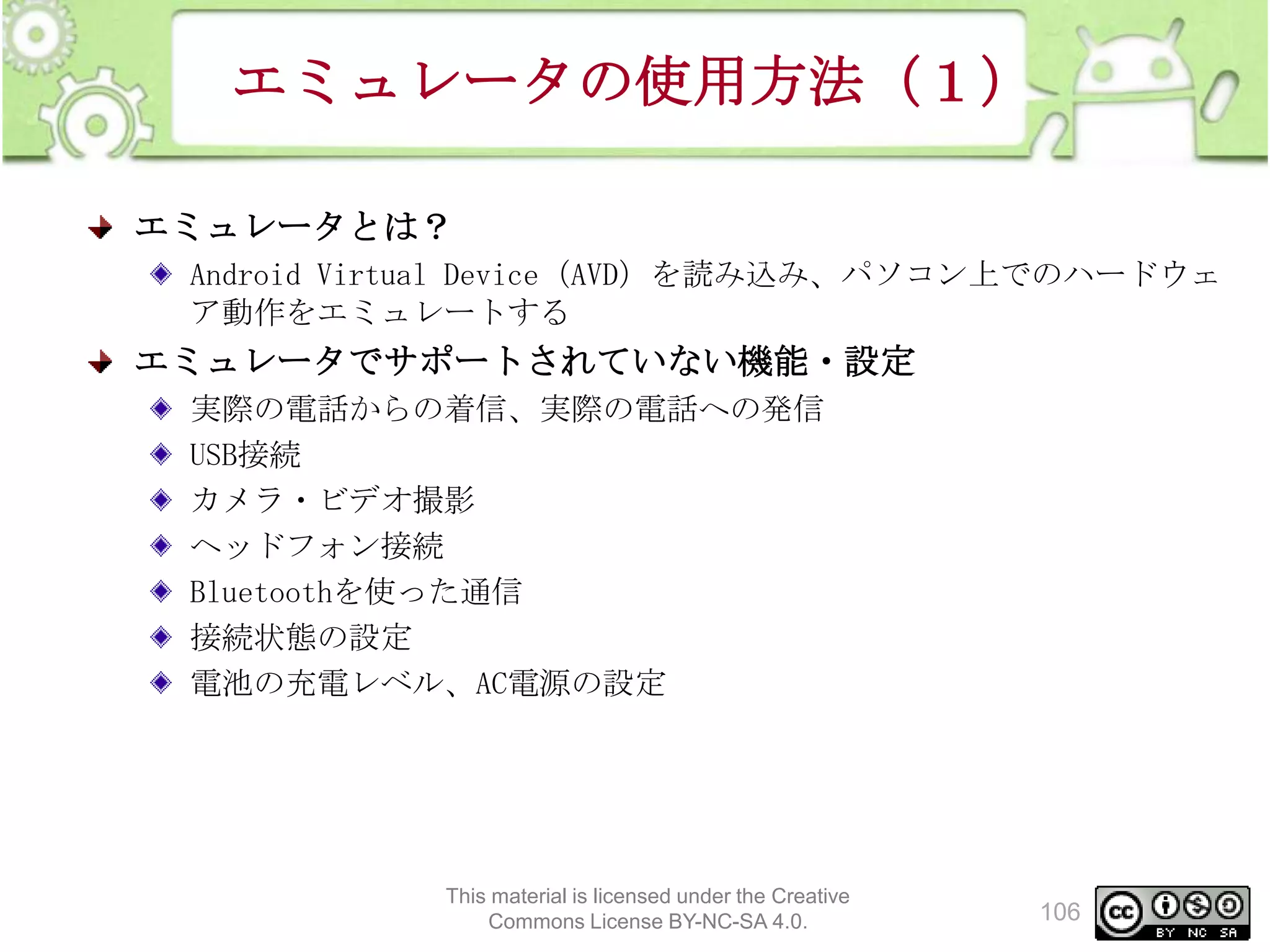 エミュレータの使用方法（１）
エミュレータとは？
Android Virtual Device（AVD）を読み込み、パソコン上でのハードウェ
ア動作をエミュレートする

エミュレータでサポートされていない機能・設定
実際の電話からの着信、実際の電話への発信
USB接続
カメラ・ビデオ撮影
ヘッドフォン接続
Bluetoothを使った通信
接続状態の設定
電池の充電レベル、AC電源の設定

This material is licensed under the Creative
Commons License BY-NC-SA 4.0.

106

 