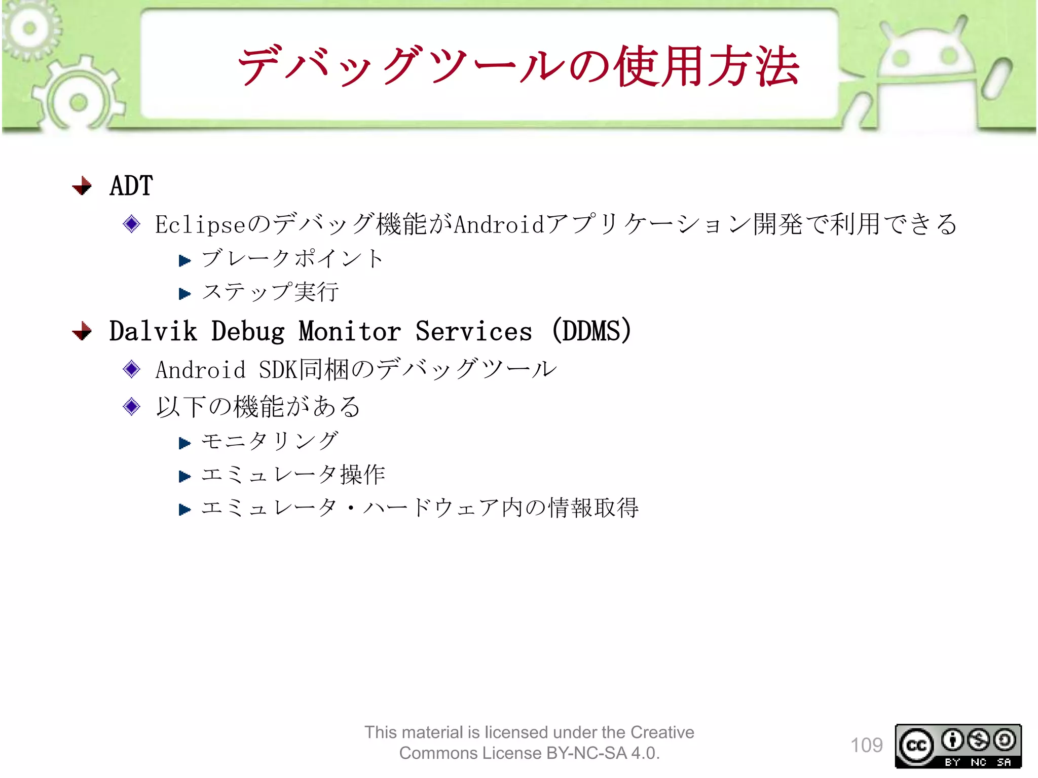 デバッグツールの使用方法
ADT
Eclipseのデバッグ機能がAndroidアプリケーション開発で利用できる
ブレークポイント
ステップ実行

Dalvik Debug Monitor Services（DDMS）
Android SDK同梱のデバッグツール
以下の機能がある
モニタリング
エミュレータ操作
エミュレータ・ハードウェア内の情報取得

This material is licensed under the Creative
Commons License BY-NC-SA 4.0.

109

 