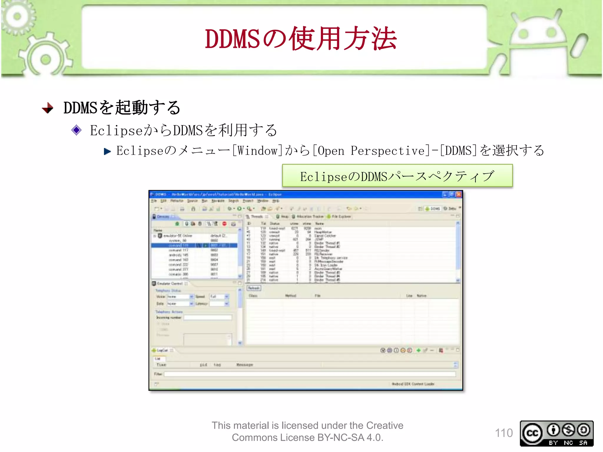 DDMSの使用方法
DDMSを起動する
EclipseからDDMSを利用する
Eclipseのメニュー[Window]から[Open Perspective]-[DDMS]を選択する
EclipseのDDMSパースペクティブ

This material is licensed under the Creative
Commons License BY-NC-SA 4.0.

110

 