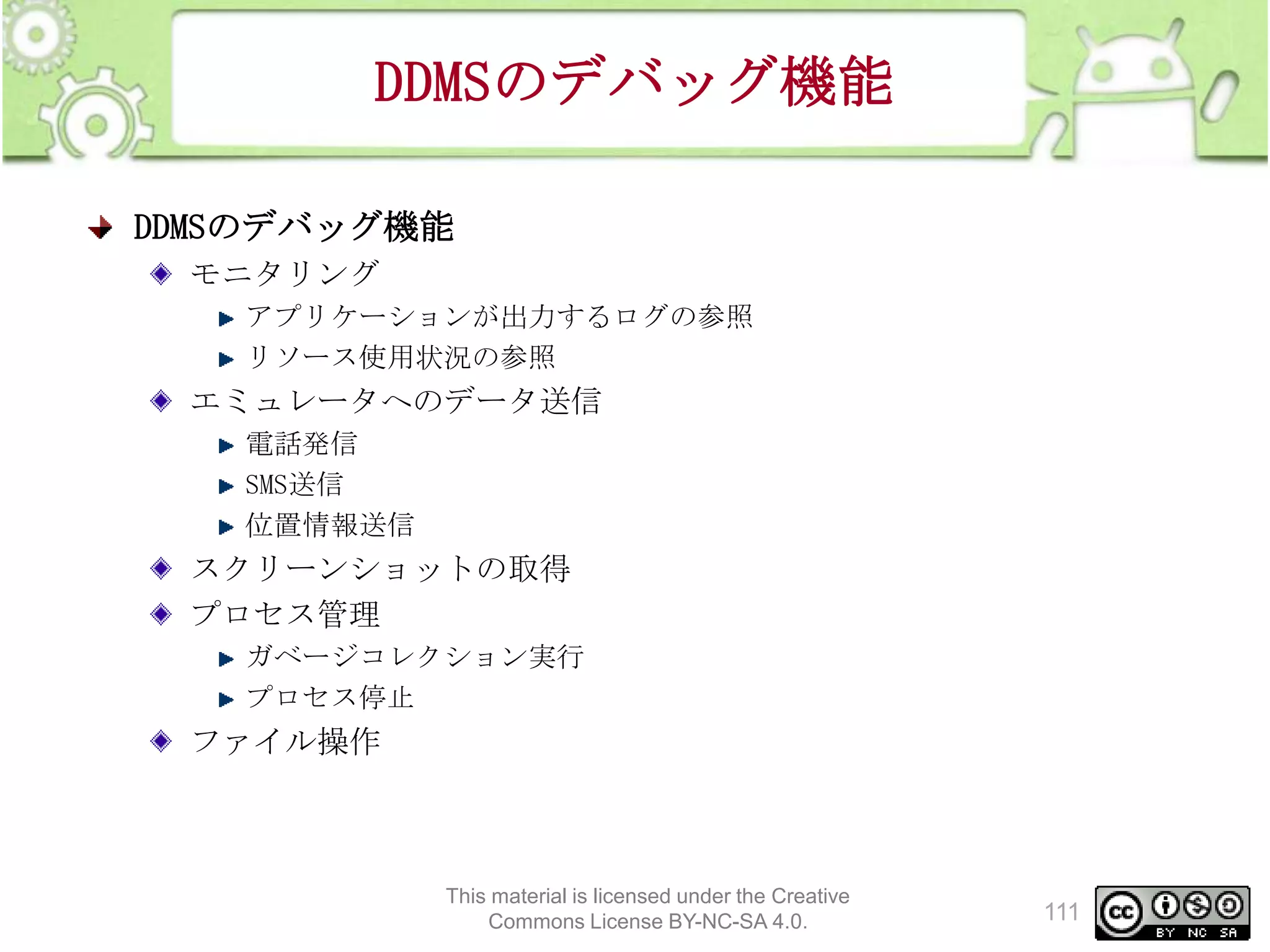 DDMSのデバッグ機能
DDMSのデバッグ機能
モニタリング
アプリケーションが出力するログの参照
リソース使用状況の参照

エミュレータへのデータ送信
電話発信
SMS送信
位置情報送信

スクリーンショットの取得
プロセス管理
ガベージコレクション実行
プロセス停止

ファイル操作

This material is licensed under the Creative
Commons License BY-NC-SA 4.0.

111

 