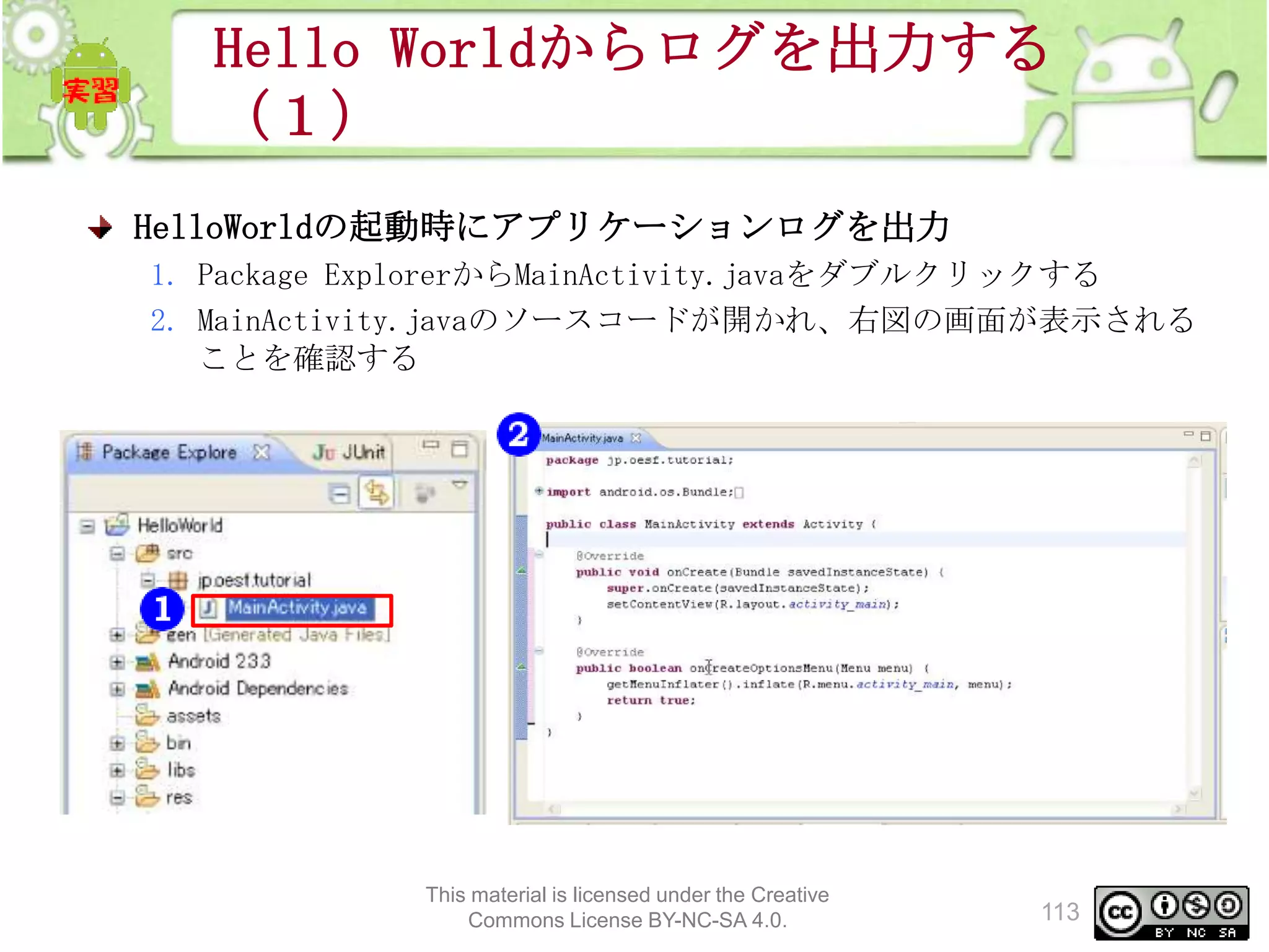 Hello Worldからログを出力する
（１）
HelloWorldの起動時にアプリケーションログを出力
1. Package ExplorerからMainActivity.javaをダブルクリックする
2. MainActivity.javaのソースコードが開かれ、右図の画面が表示される
ことを確認する

This material is licensed under the Creative
Commons License BY-NC-SA 4.0.

113

 