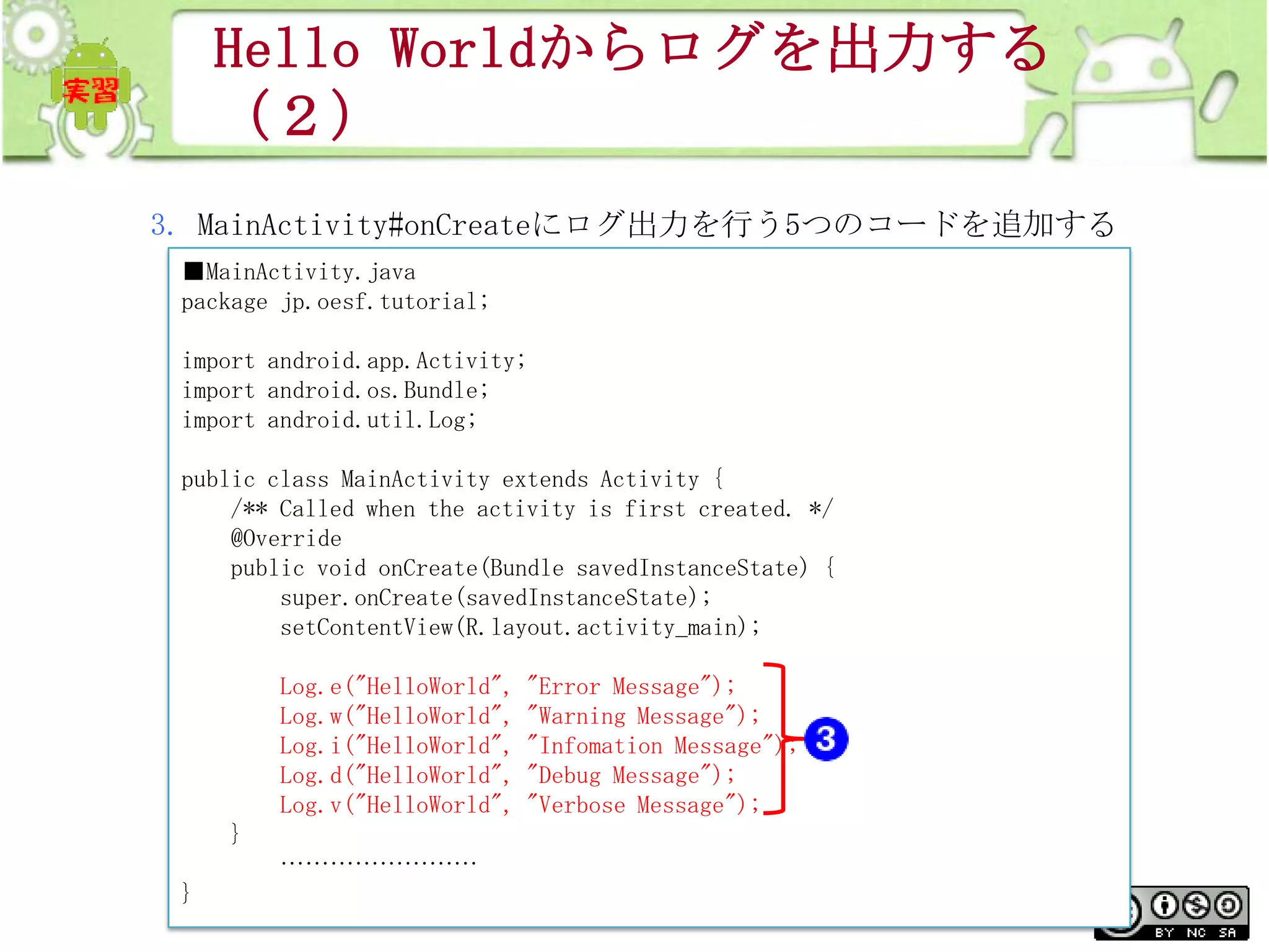 Hello Worldからログを出力する
（２）
3. MainActivity#onCreateにログ出力を行う5つのコードを追加する
■MainActivity.java
package jp.oesf.tutorial;
import android.app.Activity;
import android.os.Bundle;
import android.util.Log;
public class MainActivity extends Activity {
/** Called when the activity is first created. */
@Override
public void onCreate(Bundle savedInstanceState) {
super.onCreate(savedInstanceState);
setContentView(R.layout.activity_main);
Log.e("HelloWorld",
Log.w("HelloWorld",
Log.i("HelloWorld",
Log.d("HelloWorld",
Log.v("HelloWorld",

"Error Message");
"Warning Message");
"Infomation Message");
"Debug Message");
"Verbose Message");

}
……………………

}

This material is licensed under the Creative
Commons License BY-NC-SA 4.0.

114

 