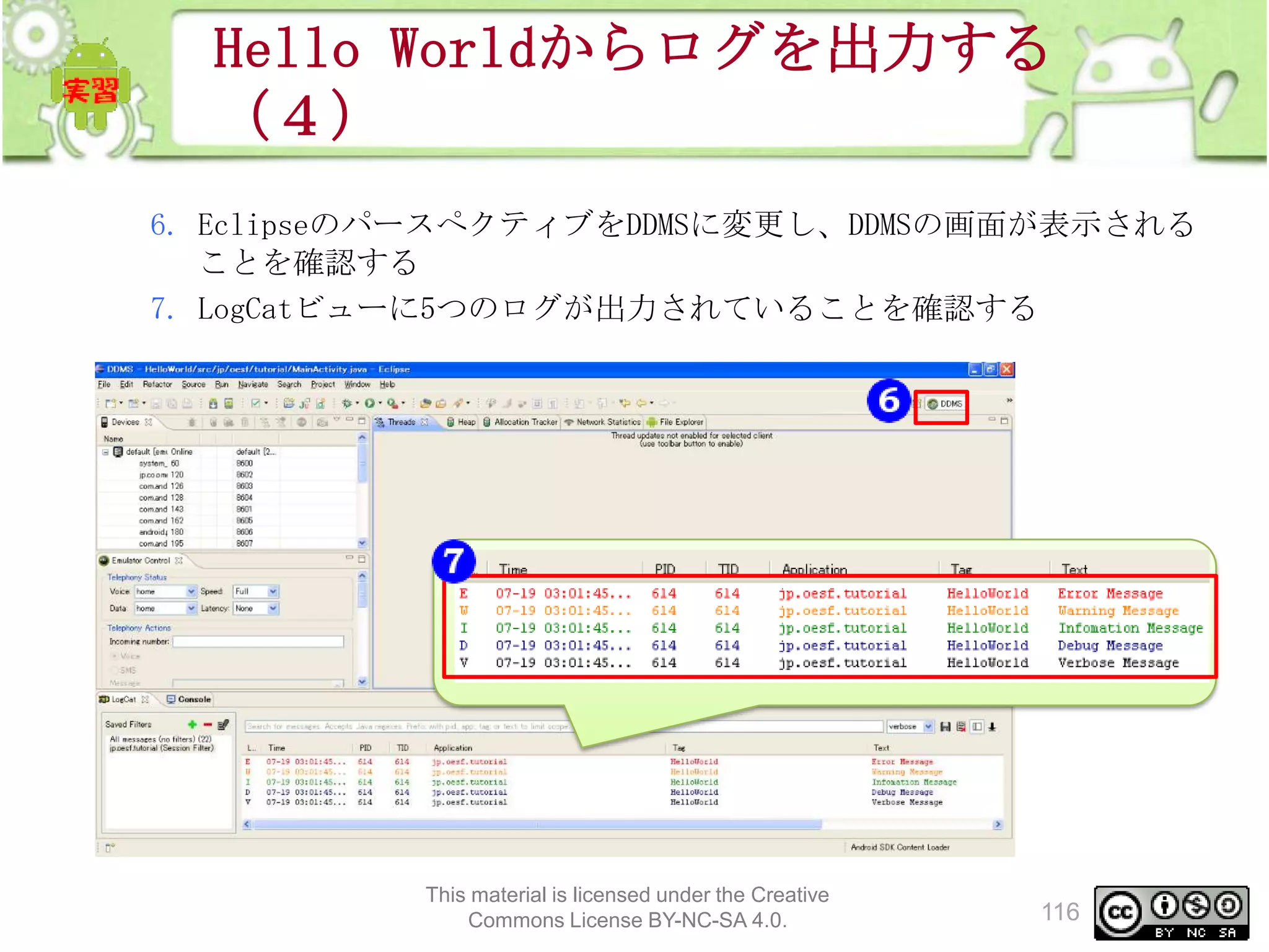 Hello Worldからログを出力する
（４）
6. EclipseのパースぺクティブをDDMSに変更し、DDMSの画面が表示される
ことを確認する
7. LogCatビューに5つのログが出力されていることを確認する

This material is licensed under the Creative
Commons License BY-NC-SA 4.0.

116

 