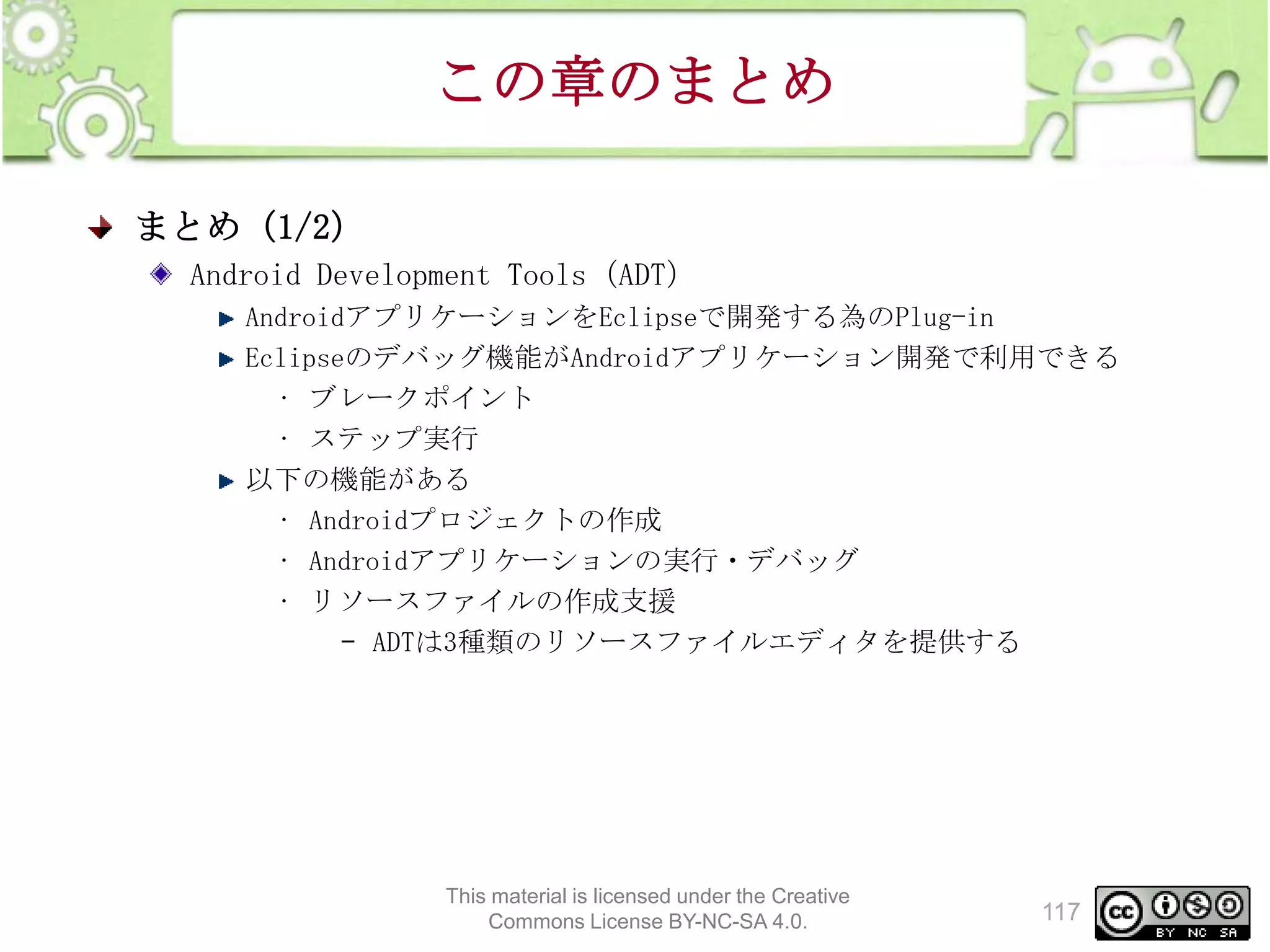 この章のまとめ
まとめ（1/2）
Android Development Tools（ADT）
AndroidアプリケーションをEclipseで開発する為のPlug-in
Eclipseのデバッグ機能がAndroidアプリケーション開発で利用できる
• ブレークポイント
• ステップ実行
以下の機能がある
• Androidプロジェクトの作成
• Androidアプリケーションの実行・デバッグ
• リソースファイルの作成支援
– ADTは3種類のリソースファイルエディタを提供する

This material is licensed under the Creative
Commons License BY-NC-SA 4.0.

117

 