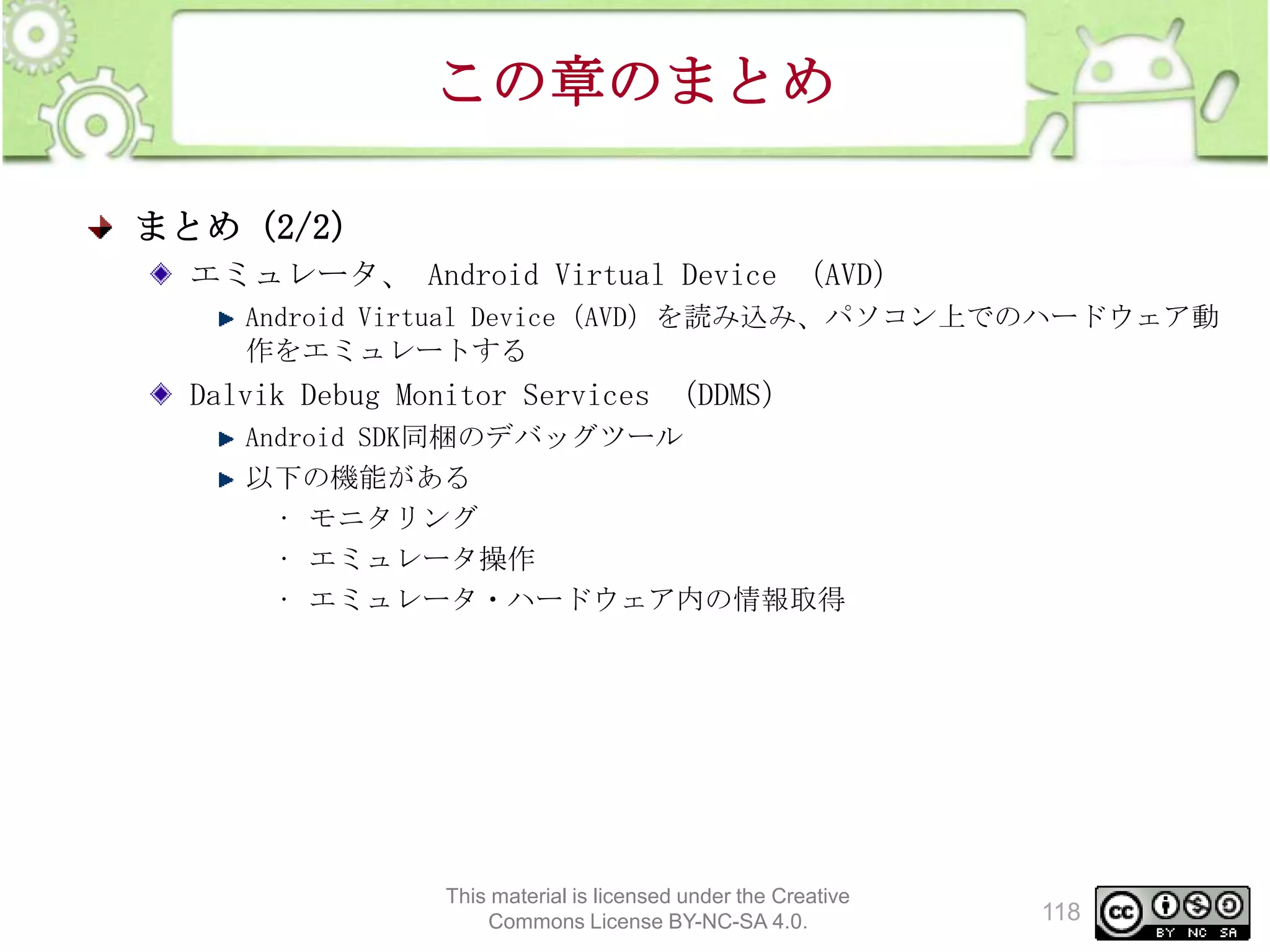 この章のまとめ
まとめ（2/2）
エミュレータ、 Android Virtual Device （AVD）
Android Virtual Device（AVD）を読み込み、パソコン上でのハードウェア動
作をエミュレートする

Dalvik Debug Monitor Services （DDMS）
Android SDK同梱のデバッグツール
以下の機能がある
• モニタリング
• エミュレータ操作
• エミュレータ・ハードウェア内の情報取得

This material is licensed under the Creative
Commons License BY-NC-SA 4.0.

118

 