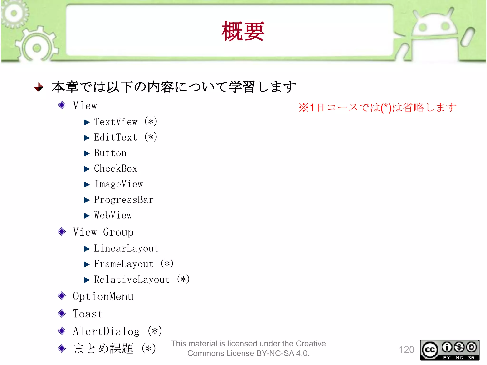 概要
本章では以下の内容について学習します
View

※1日コースでは(*)は省略します

TextView (*)
EditText (*)
Button
CheckBox
ImageView
ProgressBar
WebView

View Group
LinearLayout
FrameLayout (*)
RelativeLayout (*)

OptionMenu
Toast
AlertDialog (*)
まとめ課題 (*)

This material is licensed under the Creative
Commons License BY-NC-SA 4.0.

120

 