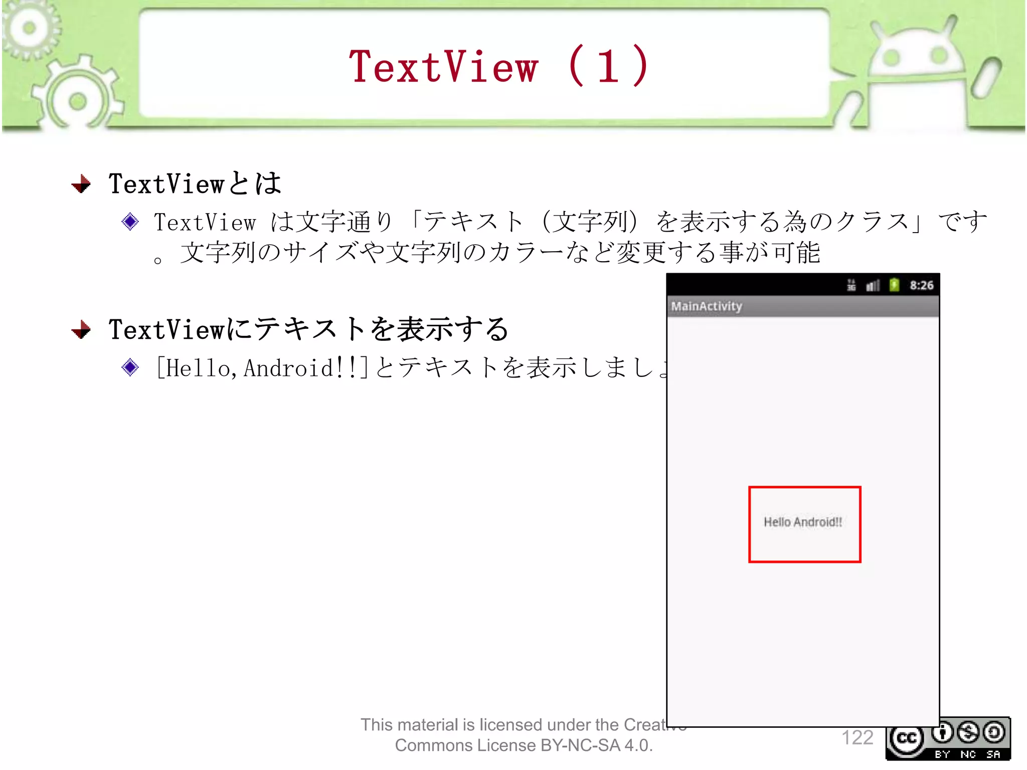 TextView（１）
TextViewとは
TextView は文字通り「テキスト（文字列）を表示する為のクラス」です
。文字列のサイズや文字列のカラーなど変更する事が可能

TextViewにテキストを表示する
[Hello,Android!!]とテキストを表示しましょう

This material is licensed under the Creative
Commons License BY-NC-SA 4.0.

122

 