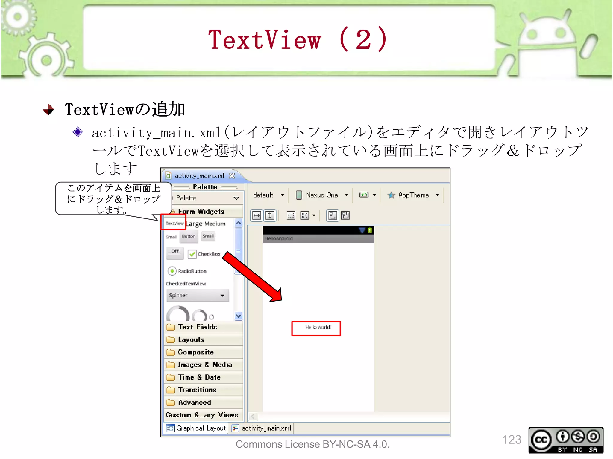 TextView（２）
TextViewの追加
activity_main.xml(レイアウトファイル)をエディタで開きレイアウトツ
ールでTextViewを選択して表示されている画面上にドラッグ＆ドロップ
します
このアイテムを画面上
にドラッグ＆ドロップ
します。

This material is licensed under the Creative
Commons License BY-NC-SA 4.0.

123

 