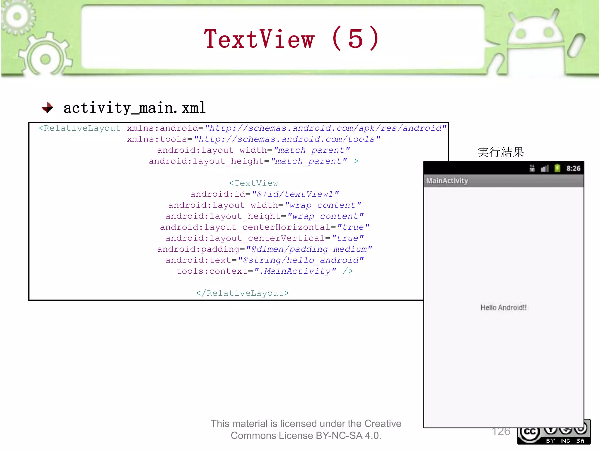 TextView（５）
activity_main.xml
<RelativeLayout xmlns:android="http://schemas.android.com/apk/res/android"
xmlns:tools="http://schemas.android.com/tools"
android:layout_width="match_parent"
android:layout_height="match_parent" >

実行結果

<TextView
android:id="@+id/textView1"
android:layout_width="wrap_content"
android:layout_height="wrap_content"
android:layout_centerHorizontal="true"
android:layout_centerVertical="true"
android:padding="@dimen/padding_medium"
android:text="@string/hello_android"
tools:context=".MainActivity" />

</RelativeLayout>

This material is licensed under the Creative
Commons License BY-NC-SA 4.0.

126

 