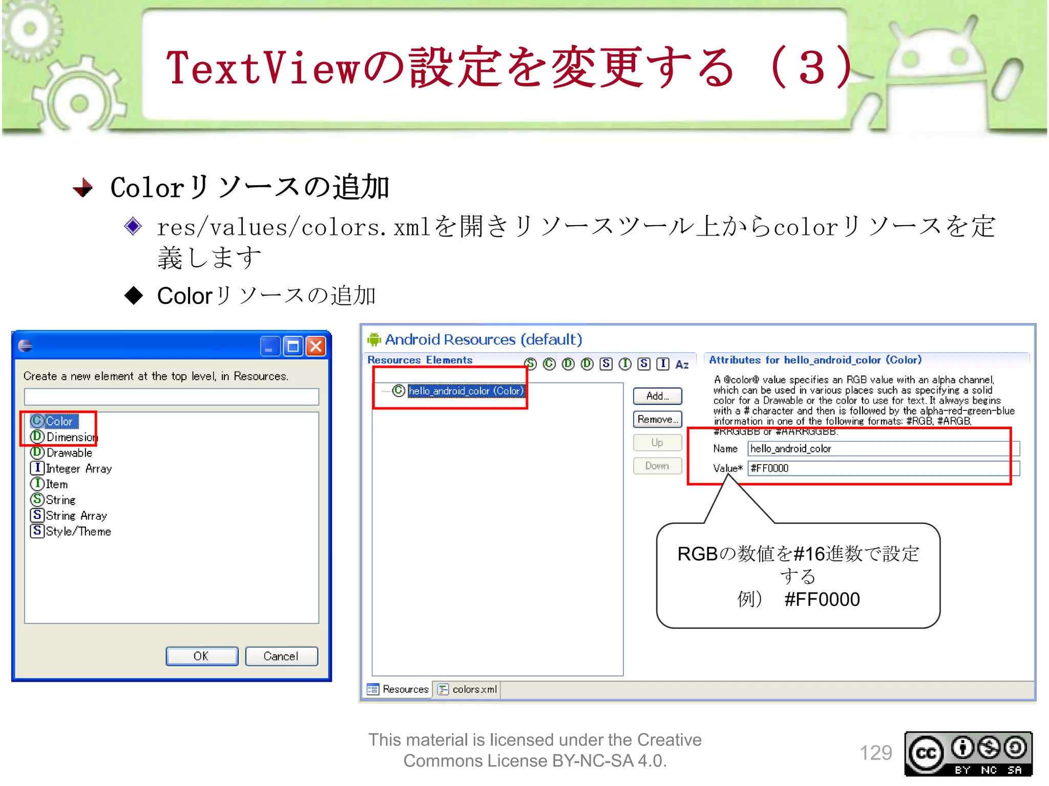 TextViewの設定を変更する（３）
Colorリソースの追加
res/values/colors.xmlを開きリソースツール上からcolorリソースを定
義します
◆ Colorリソースの追加

RGBの数値を#16進数で設定
する
例） #FF0000

This material is licensed under the Creative
Commons License BY-NC-SA 4.0.

129

 