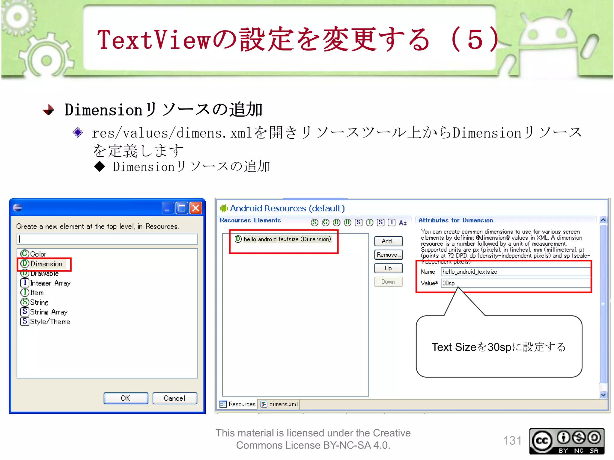 TextViewの設定を変更する（５）
Dimensionリソースの追加
res/values/dimens.xmlを開きリソースツール上からDimensionリソース
を定義します
◆ Dimensionリソースの追加

Text Sizeを30spに設定する

This material is licensed under the Creative
Commons License BY-NC-SA 4.0.

131

 