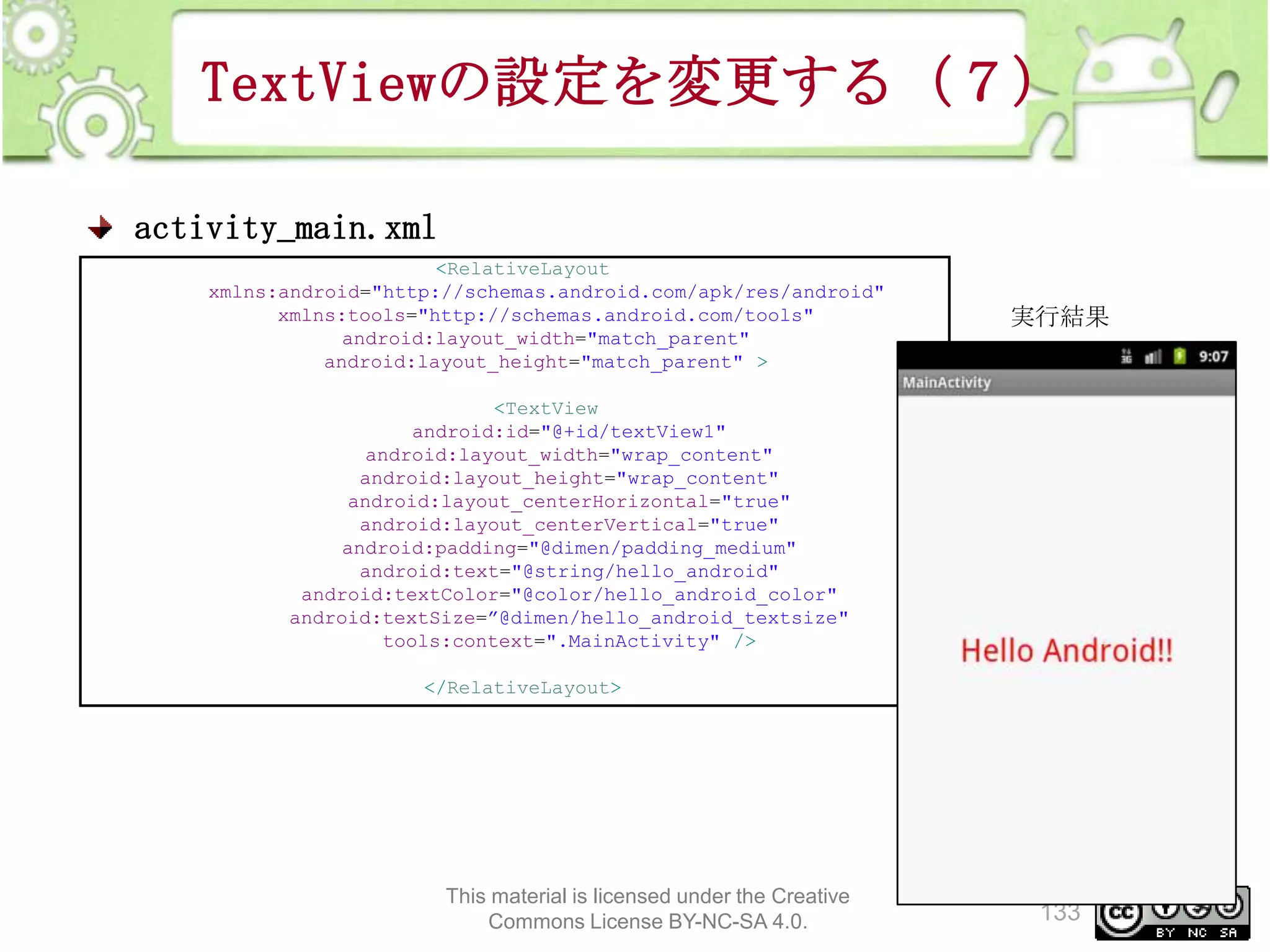 TextViewの設定を変更する（７）
activity_main.xml
<RelativeLayout
xmlns:android="http://schemas.android.com/apk/res/android"
xmlns:tools="http://schemas.android.com/tools"
android:layout_width="match_parent"
android:layout_height="match_parent" >

実行結果

<TextView
android:id="@+id/textView1"
android:layout_width="wrap_content"
android:layout_height="wrap_content"
android:layout_centerHorizontal="true"
android:layout_centerVertical="true"
android:padding="@dimen/padding_medium"
android:text="@string/hello_android"
android:textColor="@color/hello_android_color"
android:textSize=”@dimen/hello_android_textsize"
tools:context=".MainActivity" />
</RelativeLayout>

This material is licensed under the Creative
Commons License BY-NC-SA 4.0.

133

 