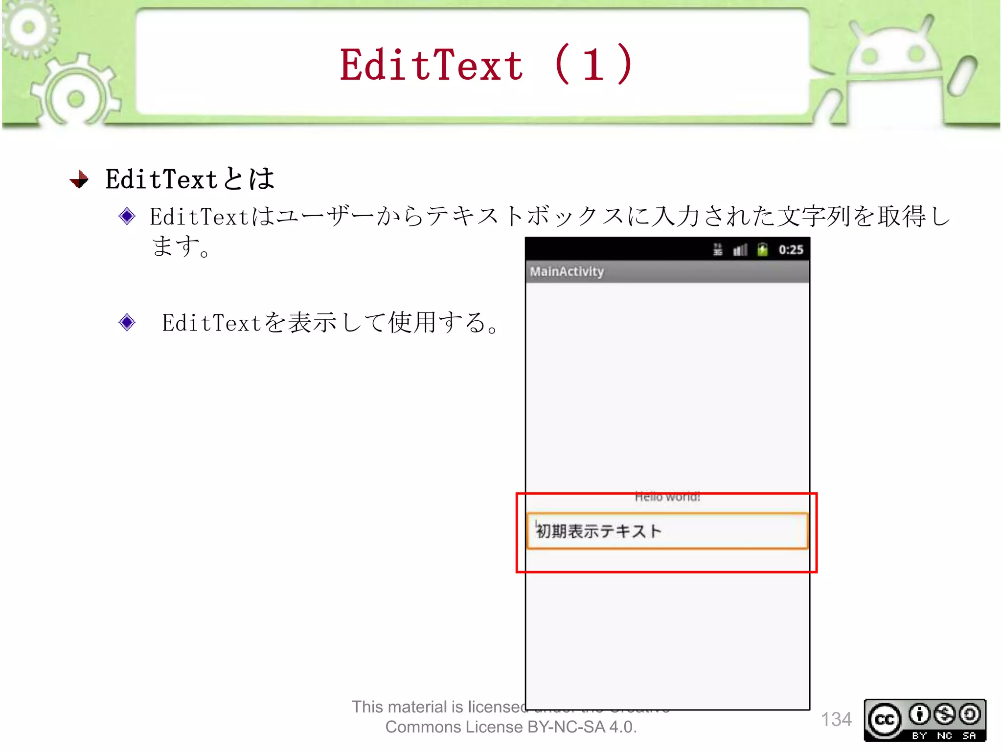 EditText（１）
EditTextとは
EditTextはユーザーからテキストボックスに入力された文字列を取得し
ます。
EditTextを表示して使用する。

This material is licensed under the Creative
Commons License BY-NC-SA 4.0.

134

 