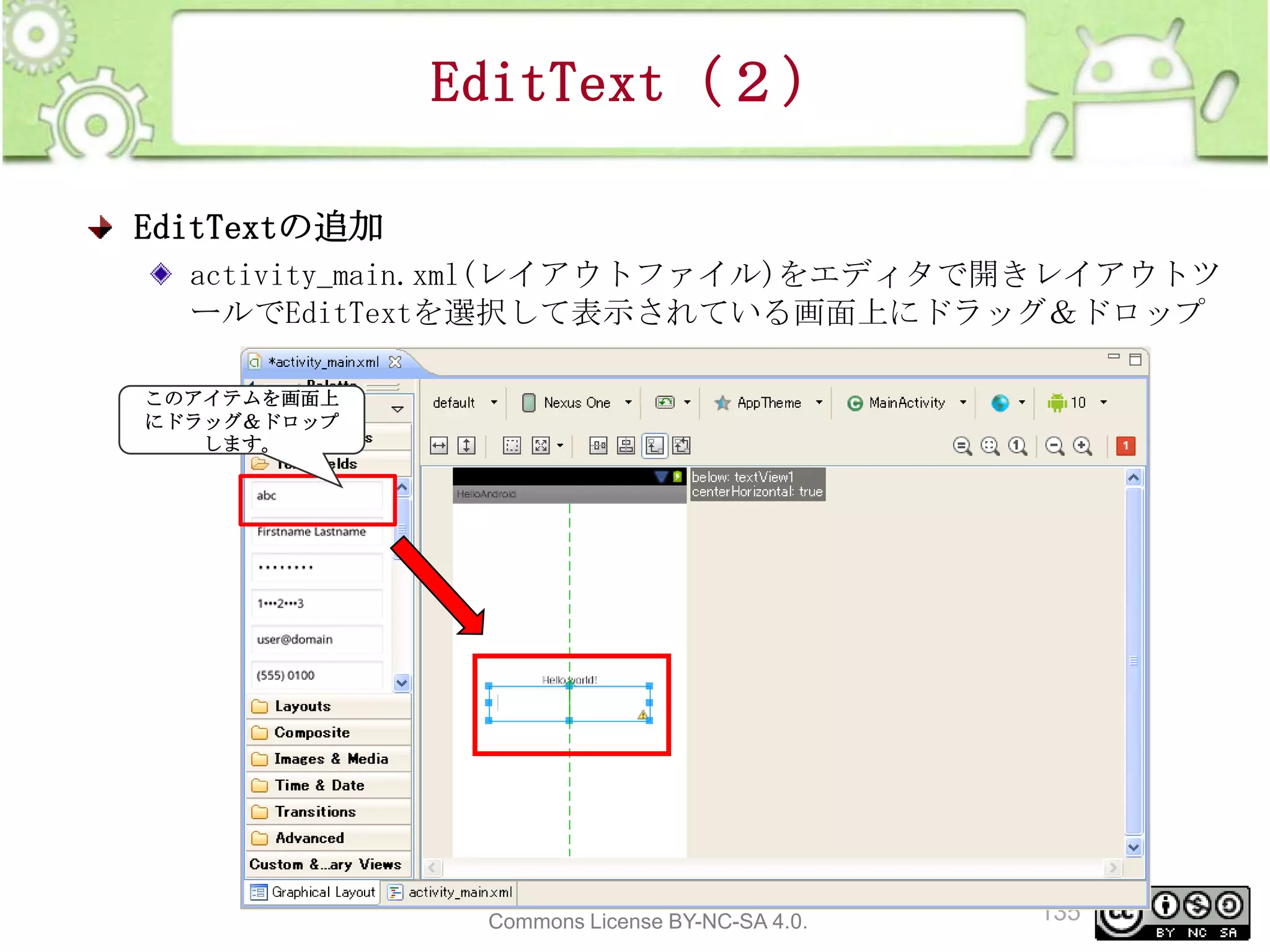 EditText（２）
EditTextの追加
activity_main.xml(レイアウトファイル)をエディタで開きレイアウトツ
ールでEditTextを選択して表示されている画面上にドラッグ＆ドロップ
このアイテムを画面上
にドラッグ＆ドロップ
します。

This material is licensed under the Creative
Commons License BY-NC-SA 4.0.

135

 