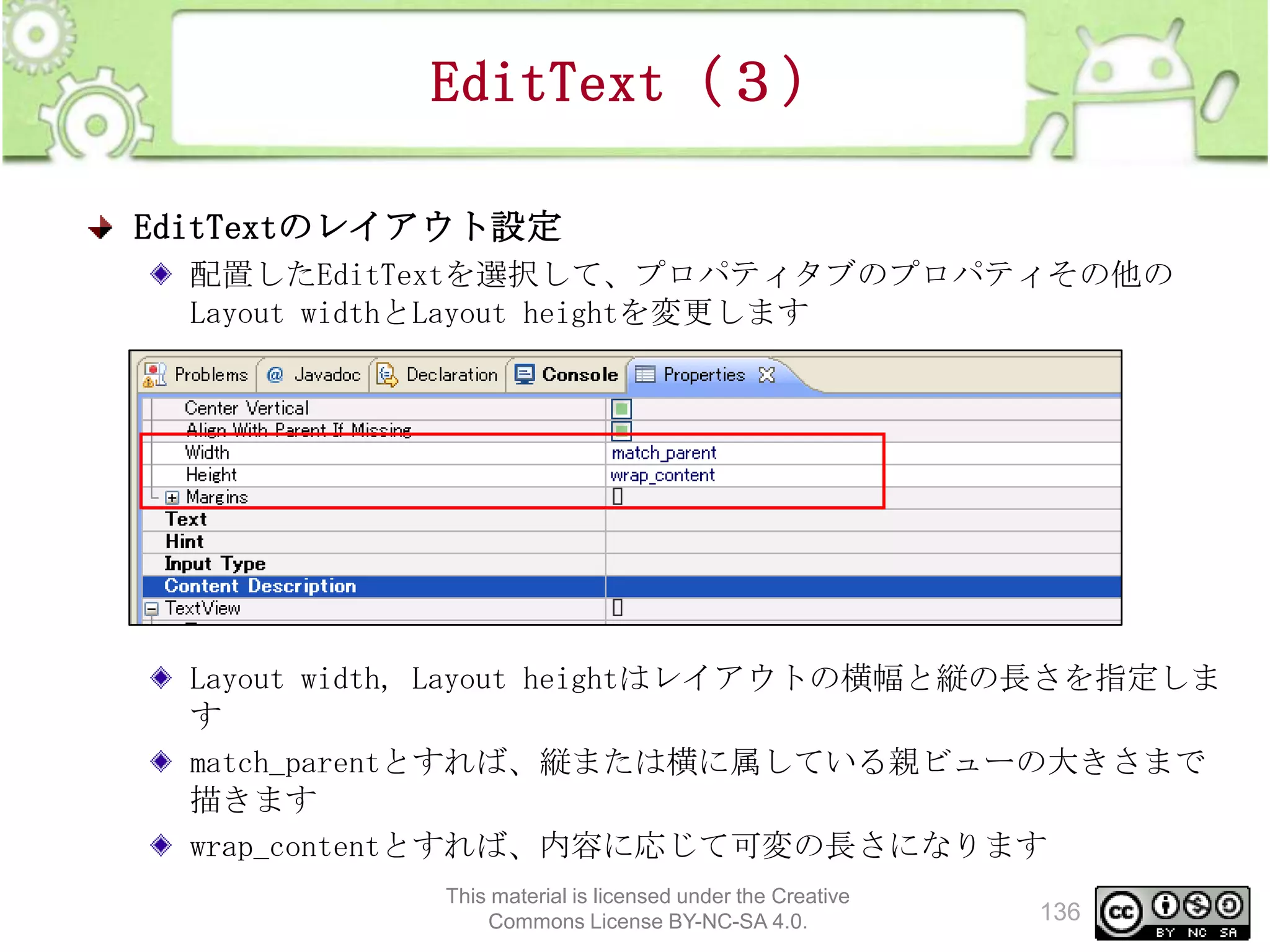 EditText（３）
EditTextのレイアウト設定
配置したEditTextを選択して、プロパティタブのプロパティその他の
Layout widthとLayout heightを変更します

Layout width, Layout heightはレイアウトの横幅と縦の長さを指定しま
す
match_parentとすれば、縦または横に属している親ビューの大きさまで
描きます
wrap_contentとすれば、内容に応じて可変の長さになります
This material is licensed under the Creative
Commons License BY-NC-SA 4.0.

136

 