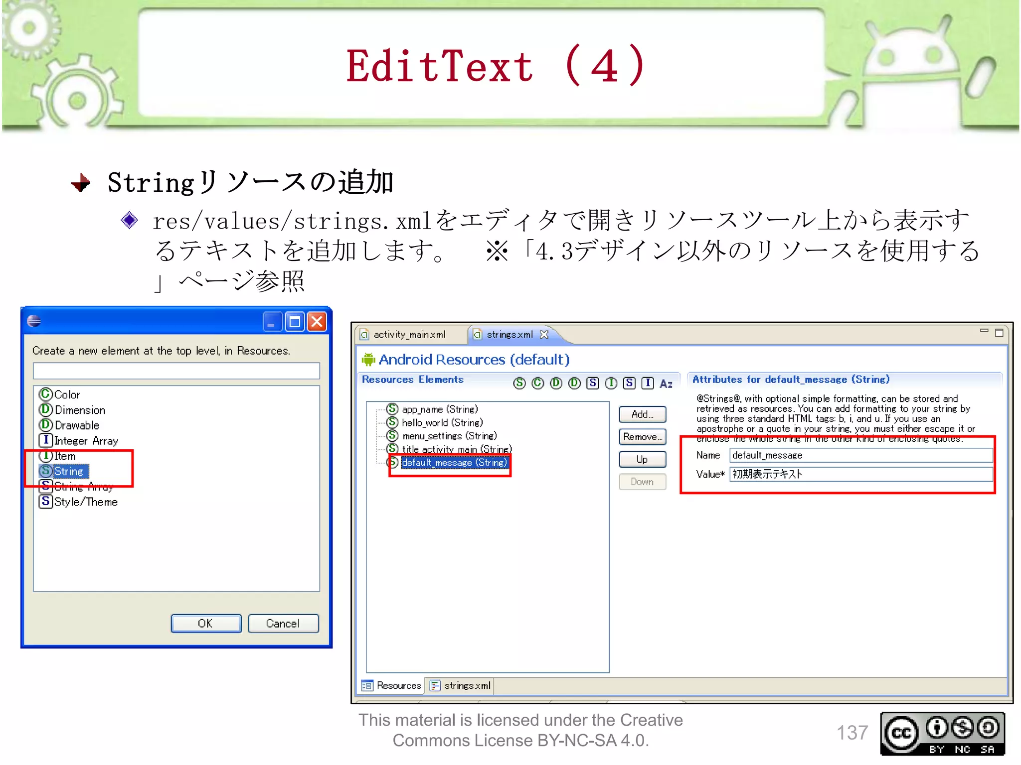 EditText（４）
Stringリソースの追加
res/values/strings.xmlをエディタで開きリソースツール上から表示す
るテキストを追加します。 ※「4.3デザイン以外のリソースを使用する
」ページ参照

This material is licensed under the Creative
Commons License BY-NC-SA 4.0.

137

 