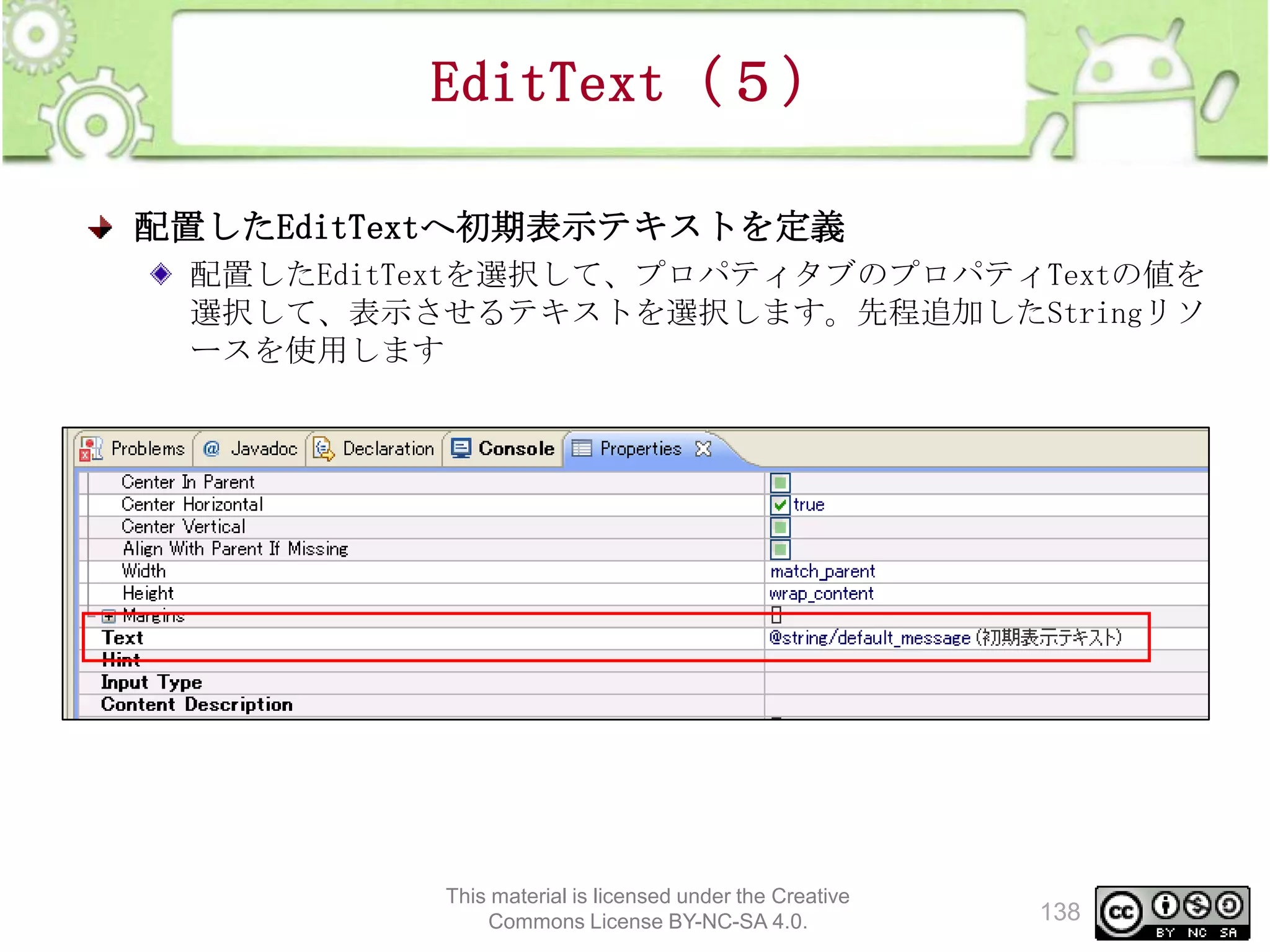 EditText（５）
配置したEditTextへ初期表示テキストを定義
配置したEditTextを選択して、プロパティタブのプロパティTextの値を
選択して、表示させるテキストを選択します。先程追加したStringリソ
ースを使用します

This material is licensed under the Creative
Commons License BY-NC-SA 4.0.

138

 