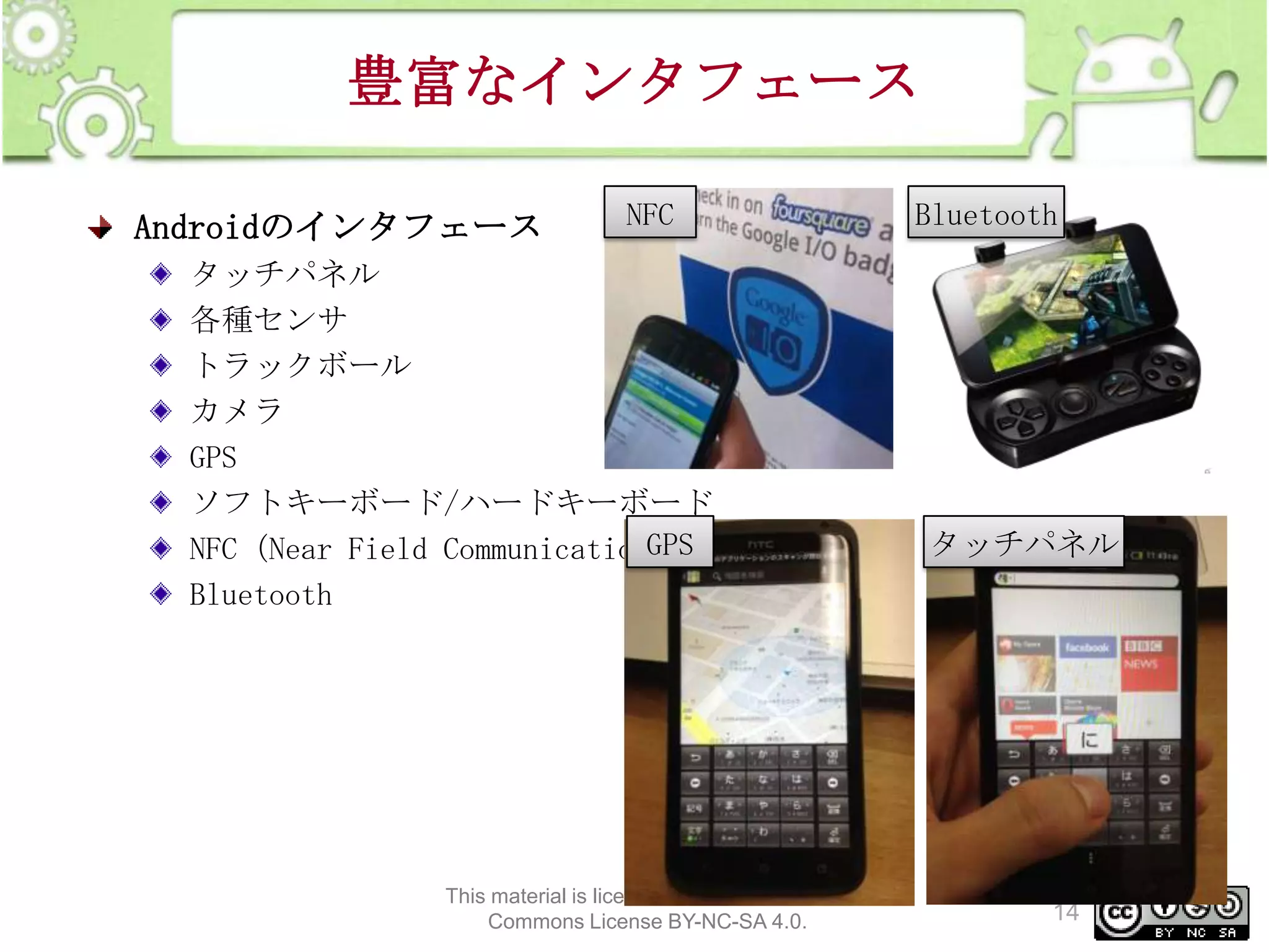 豊富なインタフェース
Androidのインタフェース

NFC

タッチパネル
各種センサ
トラックボール
カメラ
GPS
ソフトキーボード/ハードキーボード
GPS
NFC（Near Field Communication）
Bluetooth

This material is licensed under the Creative
Commons License BY-NC-SA 4.0.

Bluetooth

タッチパネル

14

 