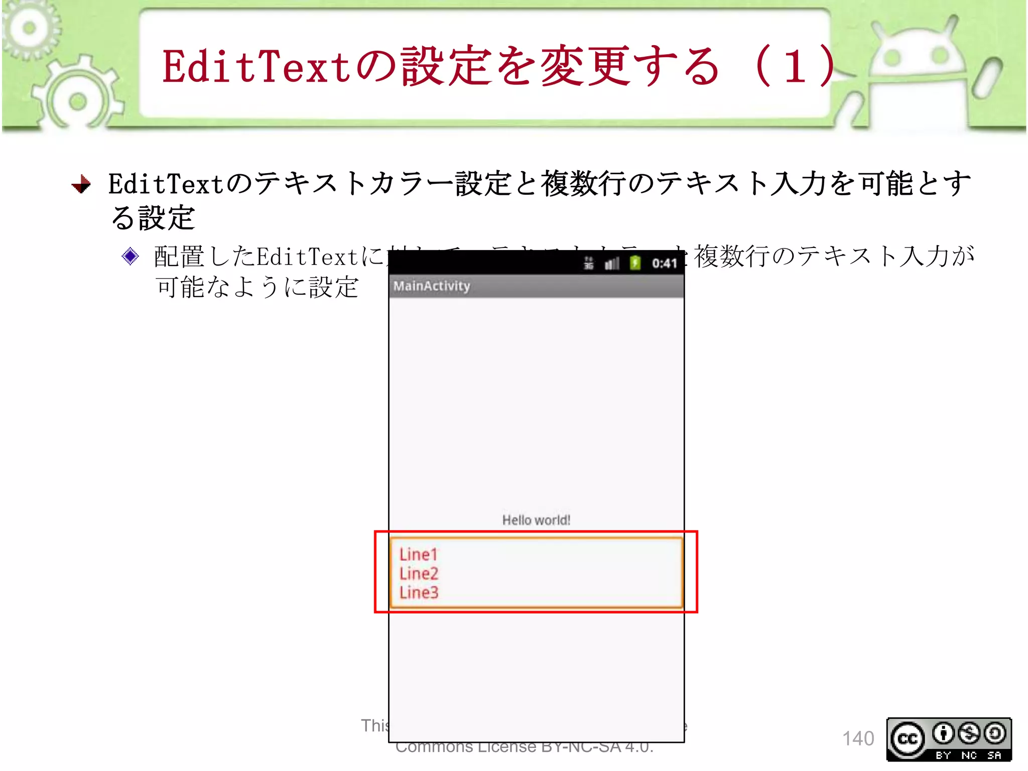 EditTextの設定を変更する（１）
EditTextのテキストカラー設定と複数行のテキスト入力を可能とす
る設定
配置したEditTextに対して、テキストカラーと複数行のテキスト入力が
可能なように設定

This material is licensed under the Creative
Commons License BY-NC-SA 4.0.

140

 