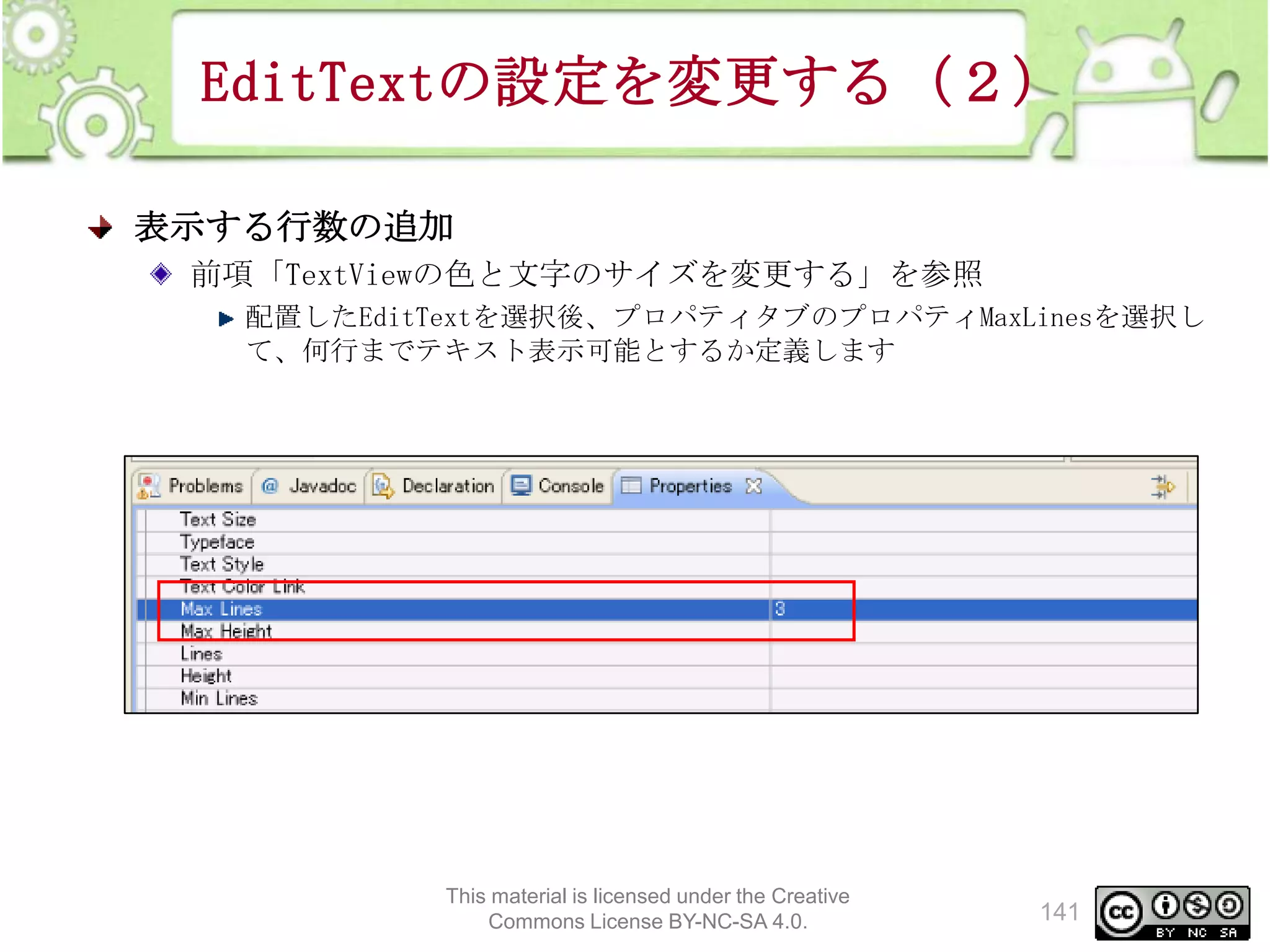 EditTextの設定を変更する（２）
表示する行数の追加
前項「TextViewの色と文字のサイズを変更する」を参照
配置したEditTextを選択後、プロパティタブのプロパティMaxLinesを選択し
て、何行までテキスト表示可能とするか定義します

This material is licensed under the Creative
Commons License BY-NC-SA 4.0.

141

 