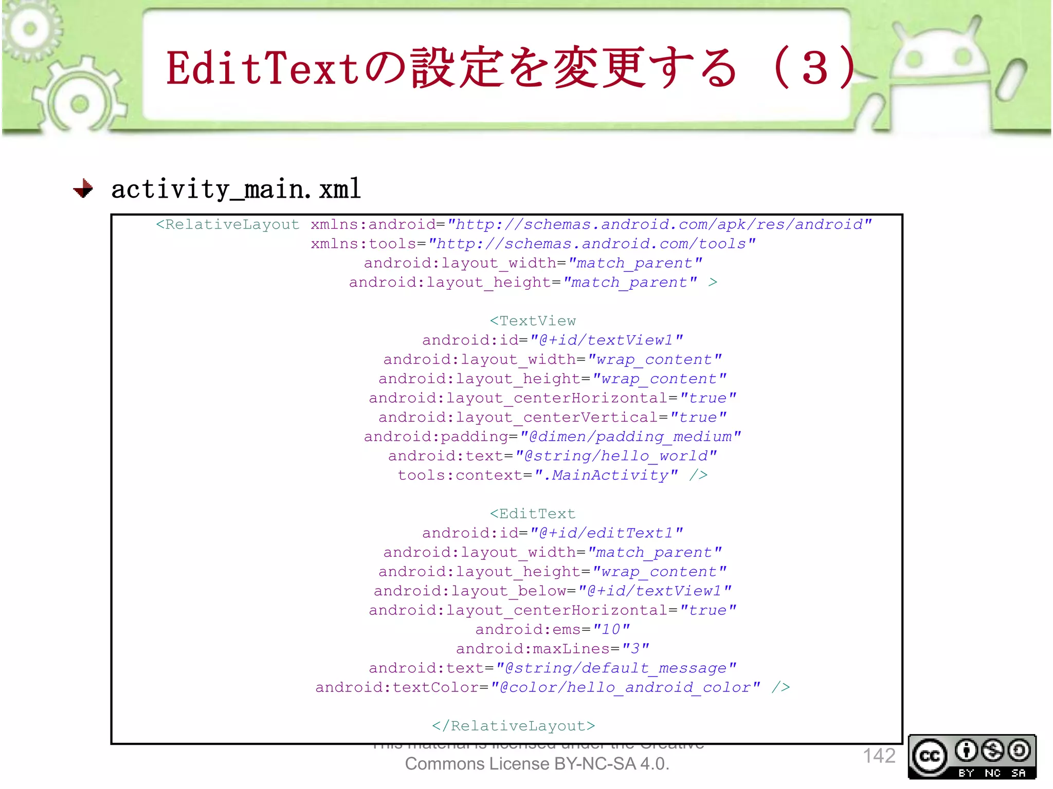 EditTextの設定を変更する（３）
activity_main.xml
<RelativeLayout xmlns:android="http://schemas.android.com/apk/res/android"
xmlns:tools="http://schemas.android.com/tools"
android:layout_width="match_parent"
android:layout_height="match_parent" >
<TextView
android:id="@+id/textView1"
android:layout_width="wrap_content"
android:layout_height="wrap_content"
android:layout_centerHorizontal="true"
android:layout_centerVertical="true"
android:padding="@dimen/padding_medium"
android:text="@string/hello_world"
tools:context=".MainActivity" />
<EditText
android:id="@+id/editText1"
android:layout_width="match_parent"
android:layout_height="wrap_content"
android:layout_below="@+id/textView1"
android:layout_centerHorizontal="true"
android:ems="10"
android:maxLines="3"
android:text="@string/default_message"
android:textColor="@color/hello_android_color" />
</RelativeLayout>

This material is licensed under the Creative
Commons License BY-NC-SA 4.0.

142

 