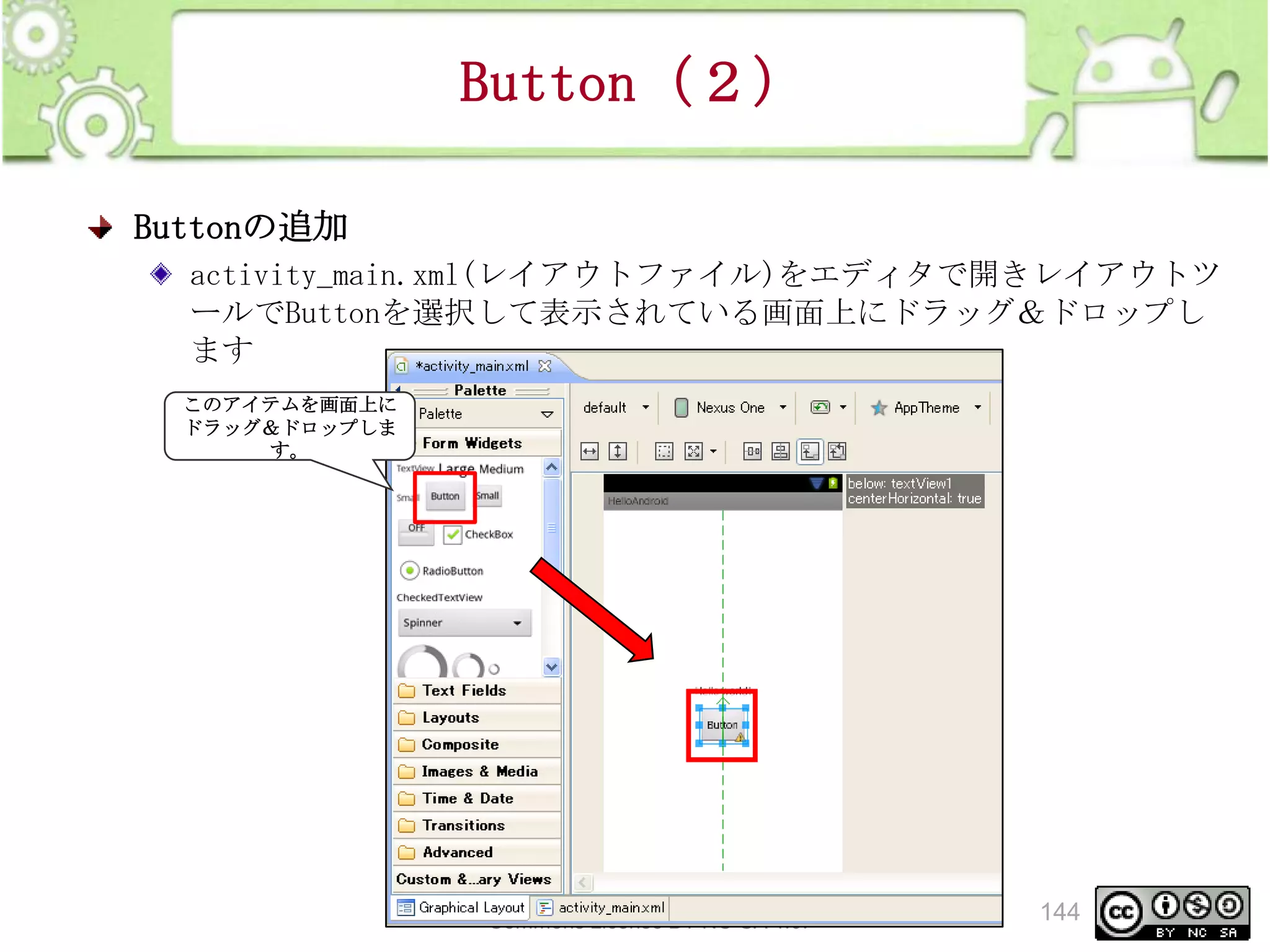 Button（２）
Buttonの追加
activity_main.xml(レイアウトファイル)をエディタで開きレイアウトツ
ールでButtonを選択して表示されている画面上にドラッグ＆ドロップし
ます
このアイテムを画面上に
ドラッグ＆ドロップしま
す。

This material is licensed under the Creative
Commons License BY-NC-SA 4.0.

144

 