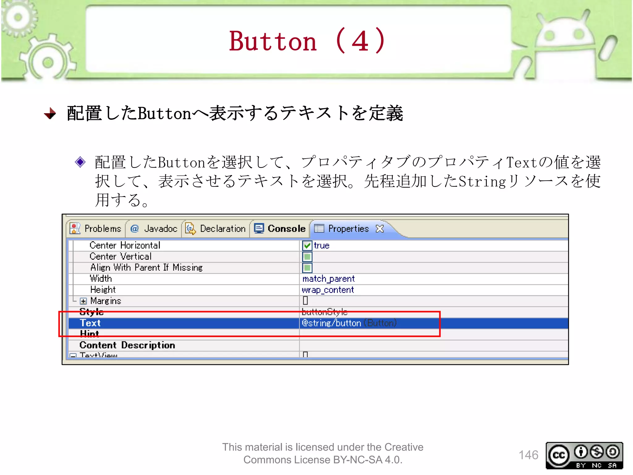 Button（４）
配置したButtonへ表示するテキストを定義
配置したButtonを選択して、プロパティタブのプロパティTextの値を選
択して、表示させるテキストを選択。先程追加したStringリソースを使
用する。

This material is licensed under the Creative
Commons License BY-NC-SA 4.0.

146

 
