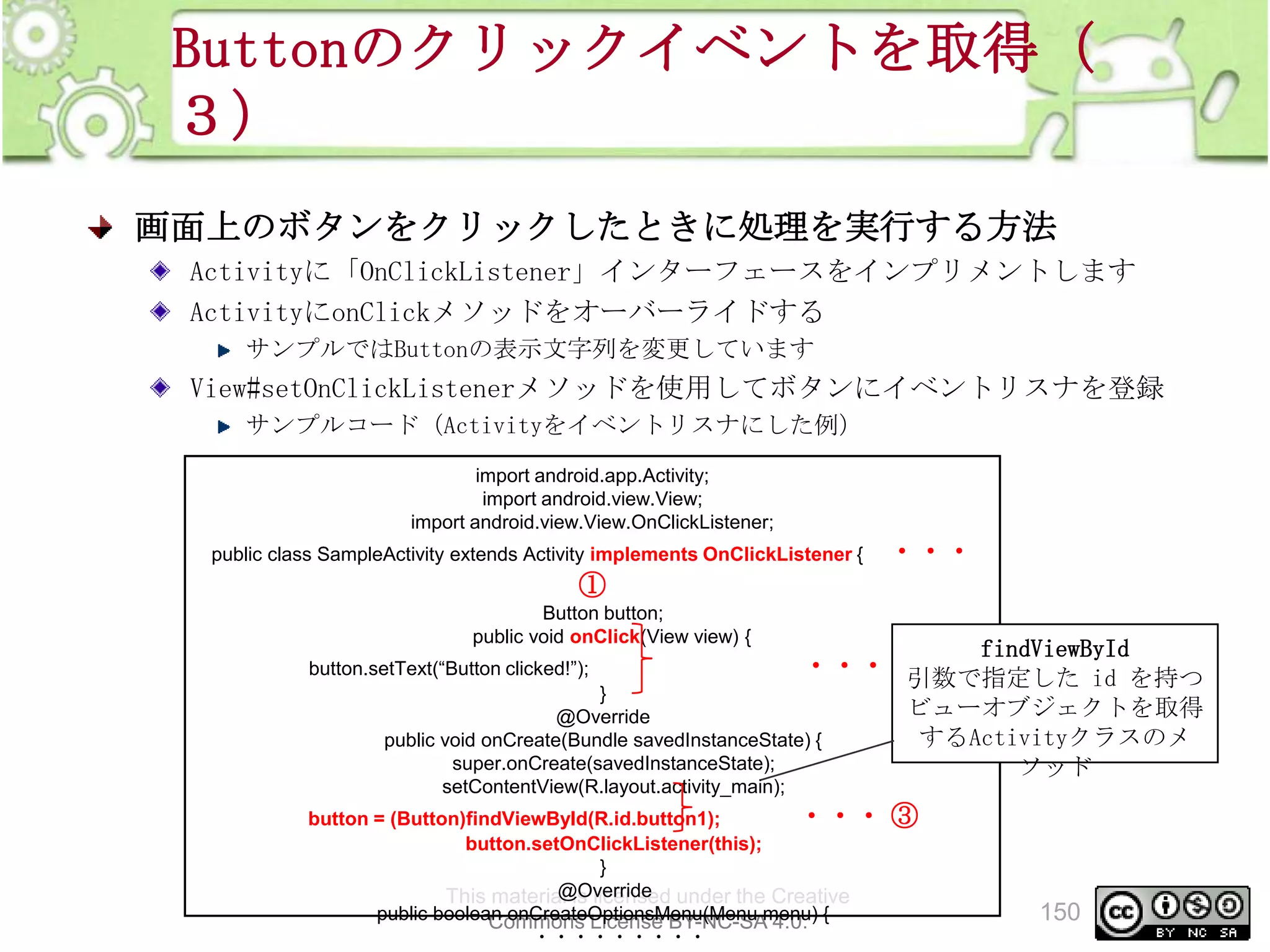 Buttonのクリックイベントを取得（
３）
画面上のボタンをクリックしたときに処理を実行する方法
Activityに「OnClickListener」インターフェースをインプリメントします
ActivityにonClickメソッドをオーバーライドする
サンプルではButtonの表示文字列を変更しています

View#setOnClickListenerメソッドを使用してボタンにイベントリスナを登録
サンプルコード（Activityをイベントリスナにした例）
import android.app.Activity;
import android.view.View;
import android.view.View.OnClickListener;
public class SampleActivity extends Activity implements OnClickListener {

・・・

①
Button button;
public void onClick(View view) {
button.setText(“Button clicked!”);

findViewById

・・・ ②
引数で指定した id を持つ

}
@Override
public void onCreate(Bundle savedInstanceState) {
super.onCreate(savedInstanceState);
setContentView(R.layout.activity_main);

button = (Button)findViewById(R.id.button1);
・・・
button.setOnClickListener(this);
}
@Override
This material is licensed under the Creative
public boolean onCreateOptionsMenu(Menu menu) {
Commons License BY-NC-SA 4.0.
・・・・・・・・・

ビューオブジェクトを取得
するActivityクラスのメ
ソッド

③

150

 