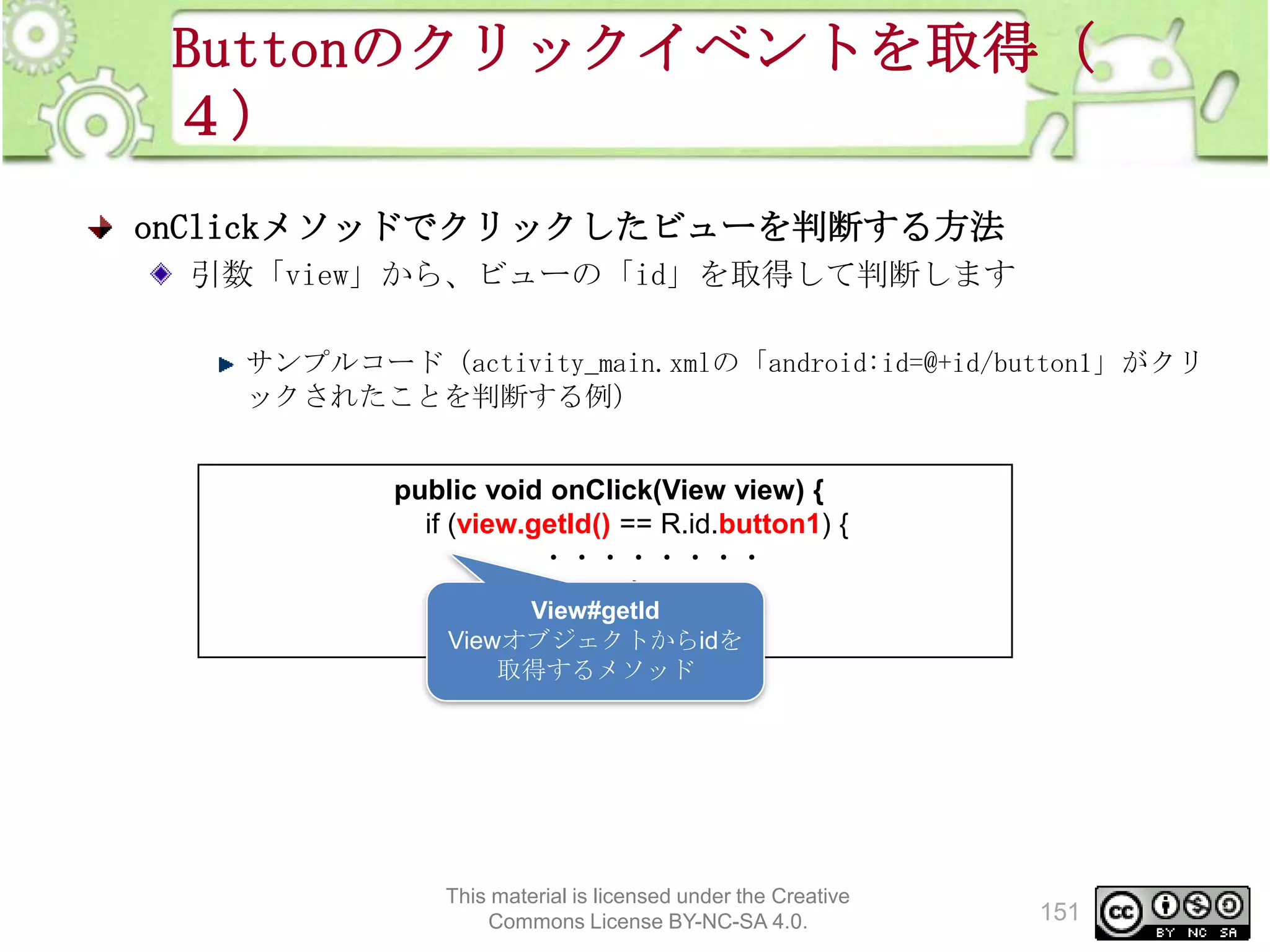 Buttonのクリックイベントを取得（
４）
onClickメソッドでクリックしたビューを判断する方法
引数「view」から、ビューの「id」を取得して判断します
サンプルコード（activity_main.xmlの「android:id=@+id/button1」がクリ
ックされたことを判断する例）
public void onClick(View view) {
if (view.getId() == R.id.button1) {
・・・・・・・・
}
View#getId
}
Viewオブジェクトからidを
取得するメソッド

This material is licensed under the Creative
Commons License BY-NC-SA 4.0.

151

 