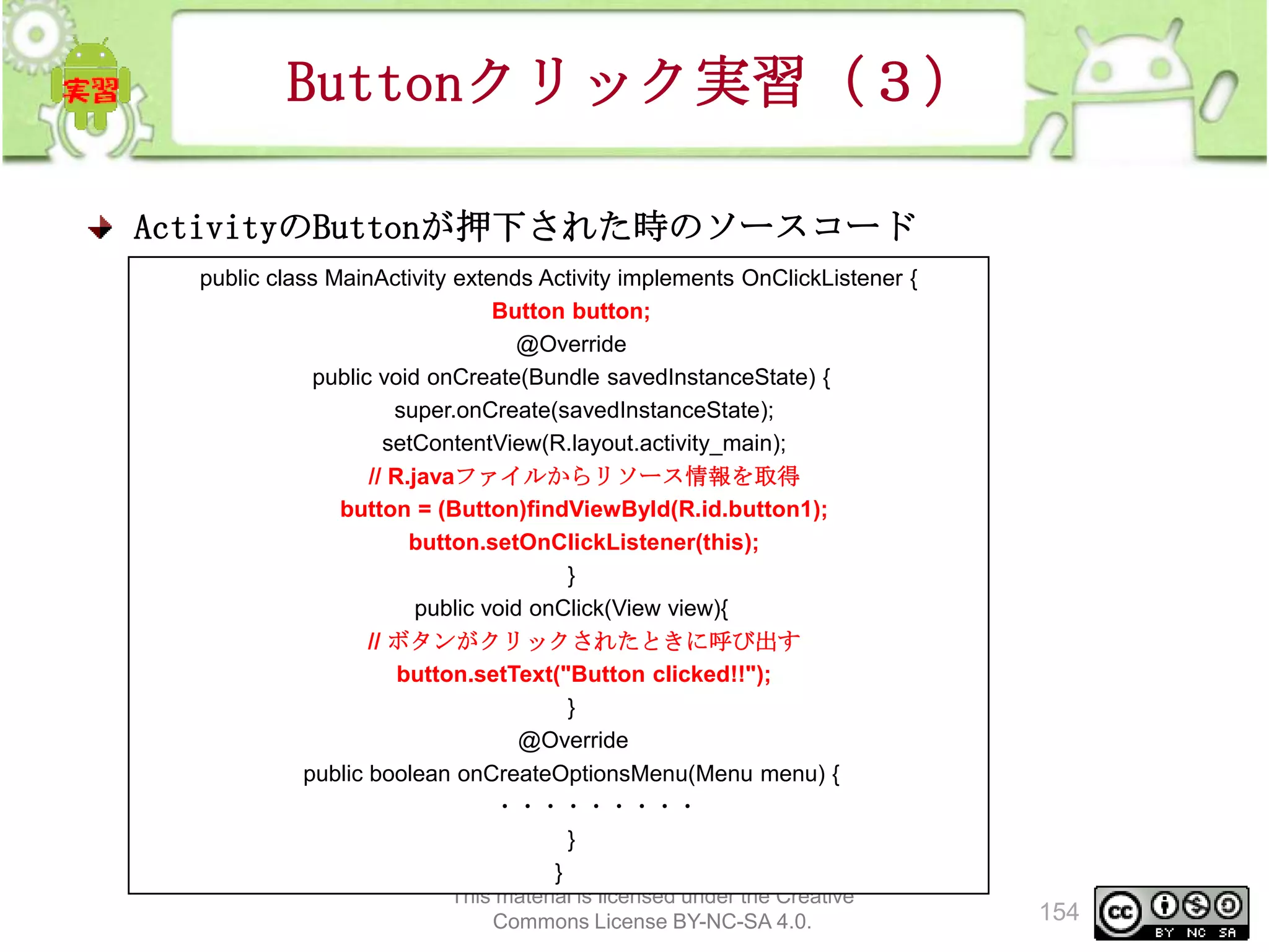 Buttonクリック実習（３）
ActivityのButtonが押下された時のソースコード
public class MainActivity extends Activity implements OnClickListener {
Button button;
@Override
public void onCreate(Bundle savedInstanceState) {
super.onCreate(savedInstanceState);
setContentView(R.layout.activity_main);
// R.javaファイルからリソース情報を取得
button = (Button)findViewById(R.id.button1);
button.setOnClickListener(this);
}
public void onClick(View view){
// ボタンがクリックされたときに呼び出す
button.setText("Button clicked!!");
}
@Override
public boolean onCreateOptionsMenu(Menu menu) {
・・・・・・・・・
}
}
This material is licensed under the Creative
Commons License BY-NC-SA 4.0.

154

 