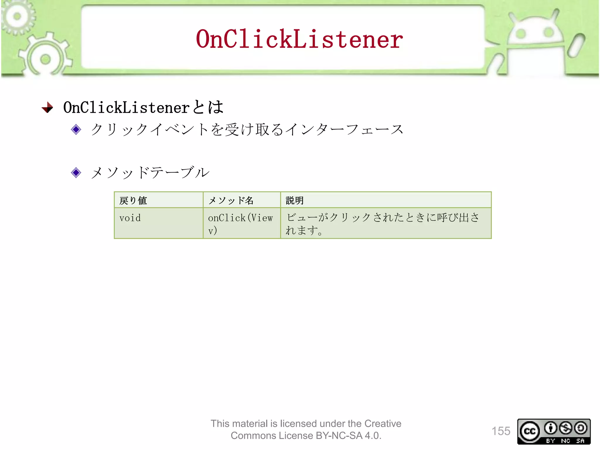 OnClickListener
OnClickListenerとは
クリックイベントを受け取るインターフェース
メソッドテーブル
戻り値

メソッド名

説明

void

onClick(View
v)

ビューがクリックされたときに呼び出さ
れます。

This material is licensed under the Creative
Commons License BY-NC-SA 4.0.

155

 