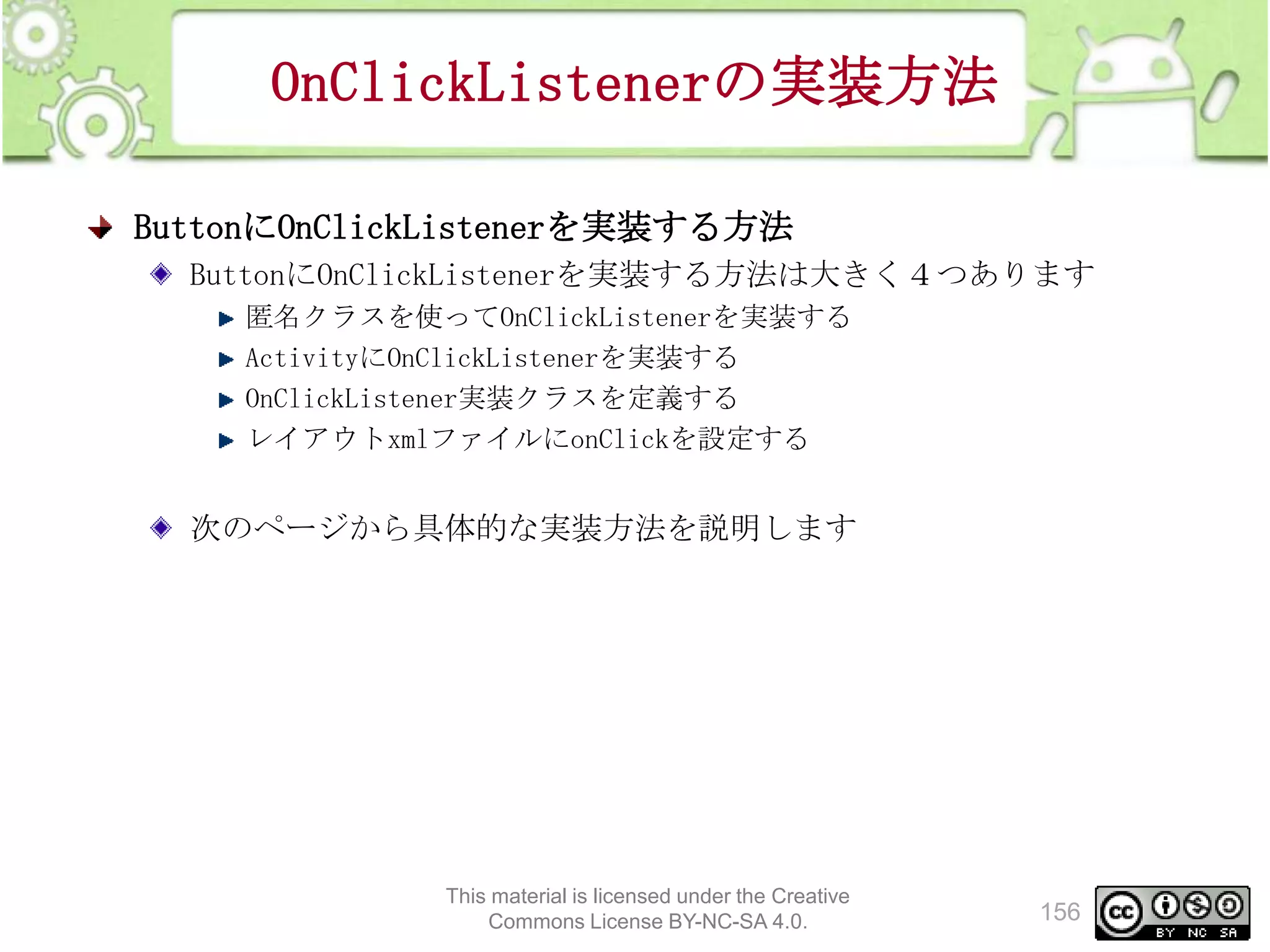 OnClickListenerの実装方法
ButtonにOnClickListenerを実装する方法
ButtonにOnClickListenerを実装する方法は大きく４つあります
匿名クラスを使ってOnClickListenerを実装する
ActivityにOnClickListenerを実装する
OnClickListener実装クラスを定義する
レイアウトxmlファイルにonClickを設定する

次のページから具体的な実装方法を説明します

This material is licensed under the Creative
Commons License BY-NC-SA 4.0.

156

 