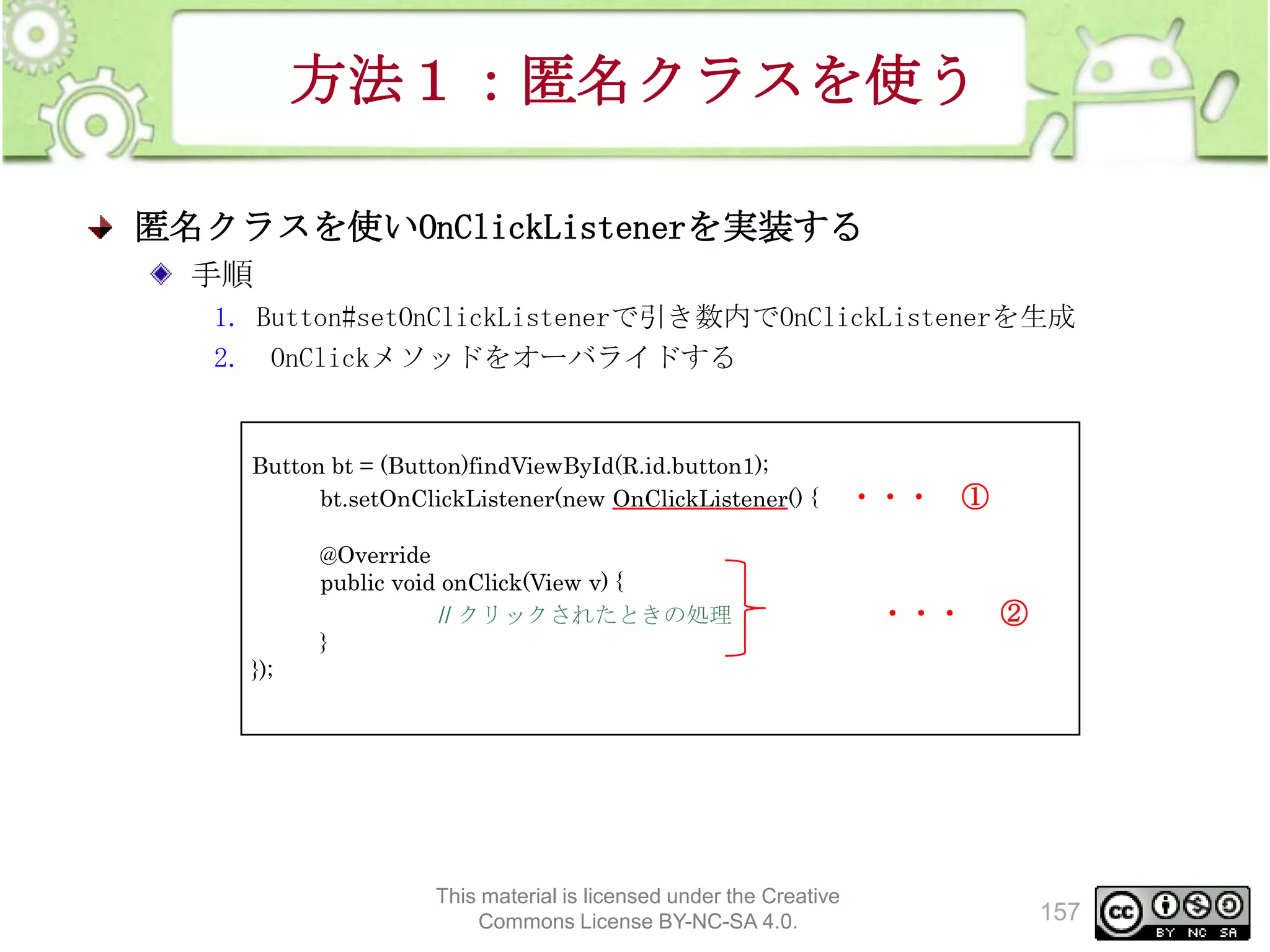 方法１：匿名クラスを使う
匿名クラスを使いOnClickListenerを実装する
手順
1. Button#setOnClickListenerで引き数内でOnClickListenerを生成
2. OnClickメソッドをオーバライドする

Button bt = (Button)findViewById(R.id.button1);
bt.setOnClickListener(new OnClickListener() {
@Override
public void onClick(View v) {
// クリックされたときの処理
}

・・・

①

・・・

②

});

This material is licensed under the Creative
Commons License BY-NC-SA 4.0.

157

 