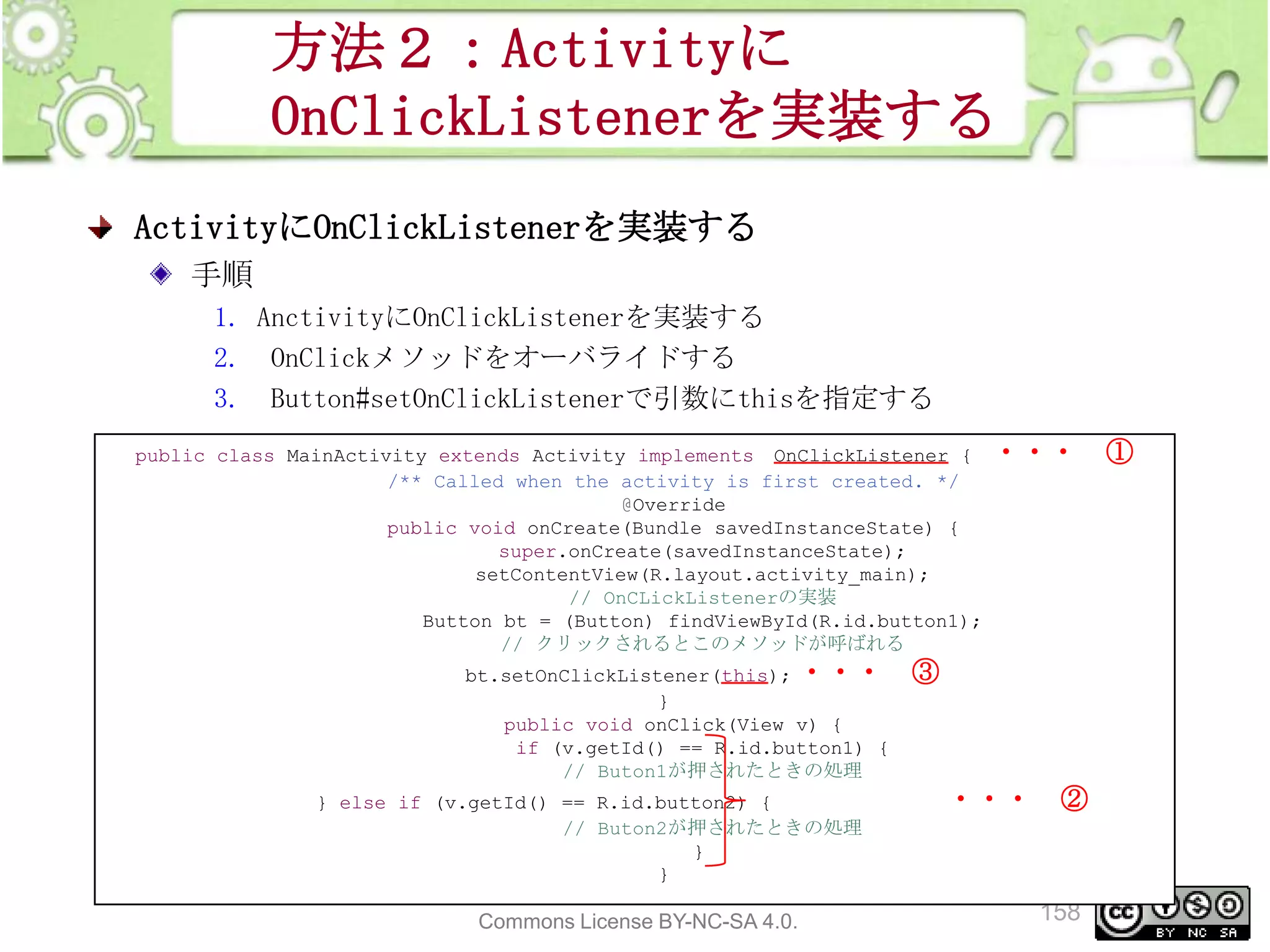 方法２：Activityに
OnClickListenerを実装する
ActivityにOnClickListenerを実装する
手順
1. AnctivityにOnClickListenerを実装する
2. OnClickメソッドをオーバライドする
3. Button#setOnClickListenerで引数にthisを指定する
public class MainActivity extends Activity implements OnClickListener {
/** Called when the activity is first created. */
@Override
public void onCreate(Bundle savedInstanceState) {
super.onCreate(savedInstanceState);
setContentView(R.layout.activity_main);
// OnCLickListenerの実装
Button bt = (Button) findViewById(R.id.button1);
// クリックされるとこのメソッドが呼ばれる
bt.setOnClickListener(this); ・・・
}
public void onClick(View v) {
if (v.getId() == R.id.button1) {
// Buton1が押されたときの処理
} else if (v.getId() == R.id.button2) {
// Buton2が押されたときの処理
}
}

This material is licensed under the Creative
Commons License BY-NC-SA 4.0.

・・・

③

・・・

②

158

①

 