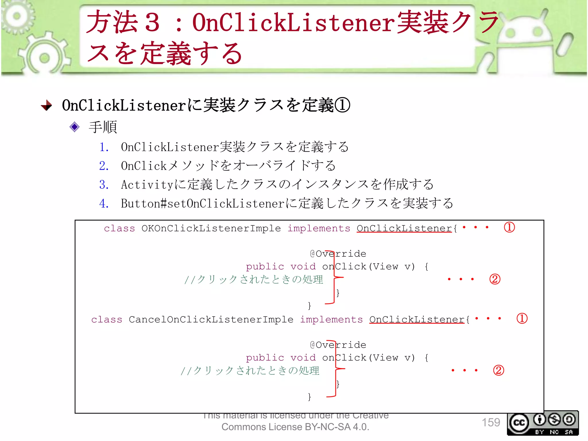 方法３：OnClickListener実装クラ
スを定義する
OnClickListenerに実装クラスを定義①
手順
1.
2.
3.
4.

OnClickListener実装クラスを定義する
OnClickメソッドをオーバライドする
Activityに定義したクラスのインスタンスを作成する
Button#setOnClickListenerに定義したクラスを実装する

class OKOnClickListenerImple implements OnClickListener{・・・

①

@Override
public void onClick(View v) {
//クリックされたときの処理
・・・ ②
}
}
class CancelOnClickListenerImple implements OnClickListener{・・・
@Override
public void onClick(View v) {
//クリックされたときの処理
}
}
This material is licensed under the Creative
Commons License BY-NC-SA 4.0.

・・・ ②

159

①

 