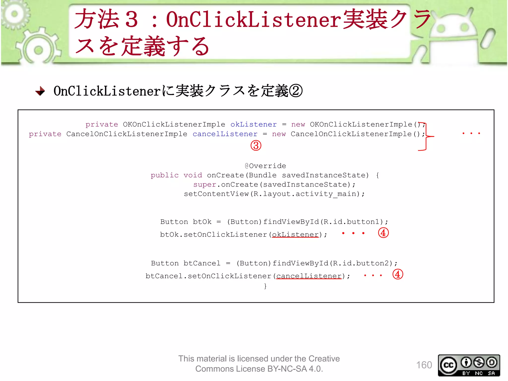 方法３：OnClickListener実装クラ
スを定義する
OnClickListenerに実装クラスを定義②
private OKOnClickListenerImple okListener = new OKOnClickListenerImple();
private CancelOnClickListenerImple cancelListener = new CancelOnClickListenerImple();

③
@Override
public void onCreate(Bundle savedInstanceState) {
super.onCreate(savedInstanceState);
setContentView(R.layout.activity_main);

Button btOk = (Button)findViewById(R.id.button1);
btOk.setOnClickListener(okListener);

・・・ ④

Button btCancel = (Button)findViewById(R.id.button2);
btCancel.setOnClickListener(cancelListener);
}

This material is licensed under the Creative
Commons License BY-NC-SA 4.0.

・・・

④

160

・・・

 