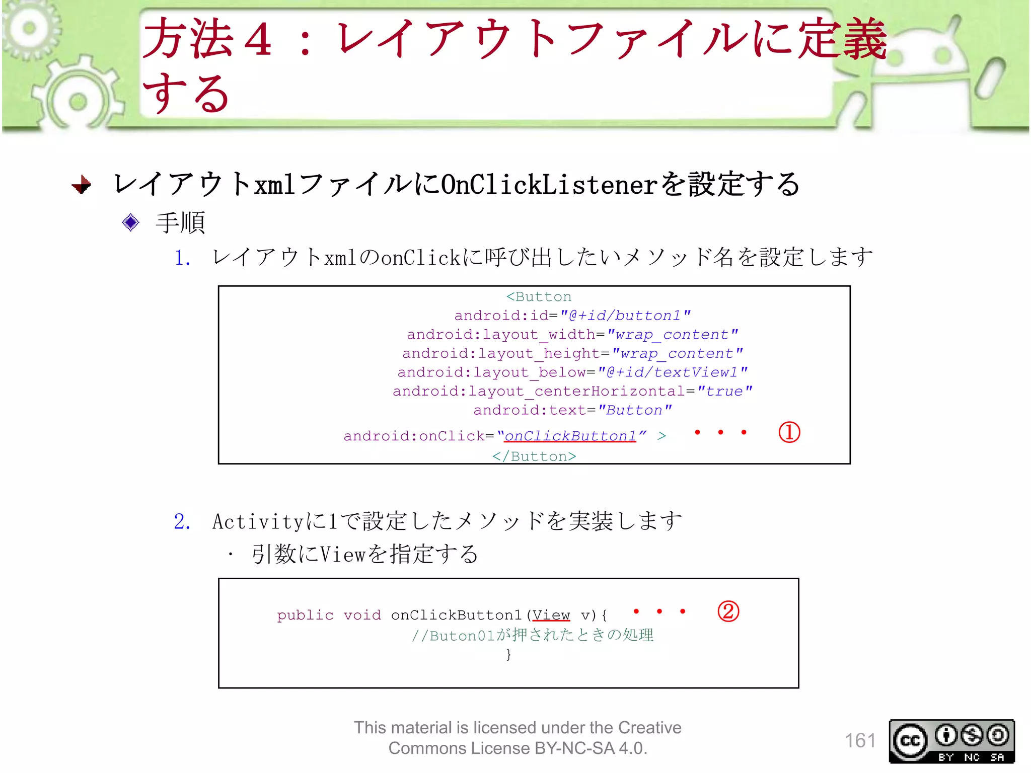 方法４：レイアウトファイルに定義
する
レイアウトxmlファイルにOnClickListenerを設定する
手順
1. レイアウトxmlのonClickに呼び出したいメソッド名を設定します
<Button
android:id="@+id/button1"
android:layout_width="wrap_content"
android:layout_height="wrap_content"
android:layout_below="@+id/textView1"
android:layout_centerHorizontal="true"
android:text="Button"
android:onClick=“onClickButton1” >
</Button>

・・・ ①

2. Activityに1で設定したメソッドを実装します
• 引数にViewを指定する
public void onClickButton1(View v){ ・・・
//Buton01が押されたときの処理
}

This material is licensed under the Creative
Commons License BY-NC-SA 4.0.

②

161

 