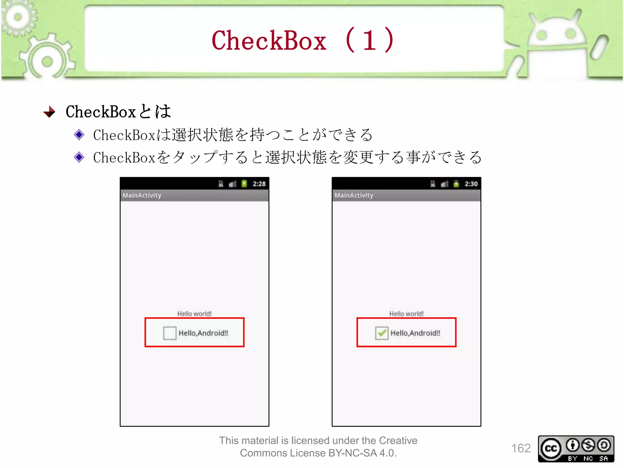 CheckBox（１）
CheckBoxとは
CheckBoxは選択状態を持つことができる
CheckBoxをタップすると選択状態を変更する事ができる

This material is licensed under the Creative
Commons License BY-NC-SA 4.0.

162

 