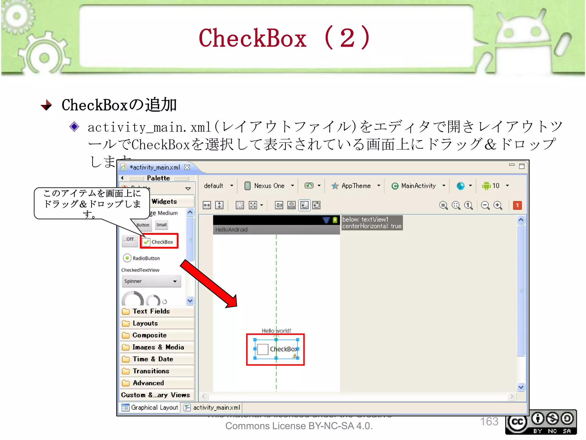 CheckBox（２）
CheckBoxの追加
activity_main.xml(レイアウトファイル)をエディタで開きレイアウトツ
ールでCheckBoxを選択して表示されている画面上にドラッグ＆ドロップ
します
このアイテムを画面上に
ドラッグ＆ドロップしま
す。

This material is licensed under the Creative
Commons License BY-NC-SA 4.0.

163

 