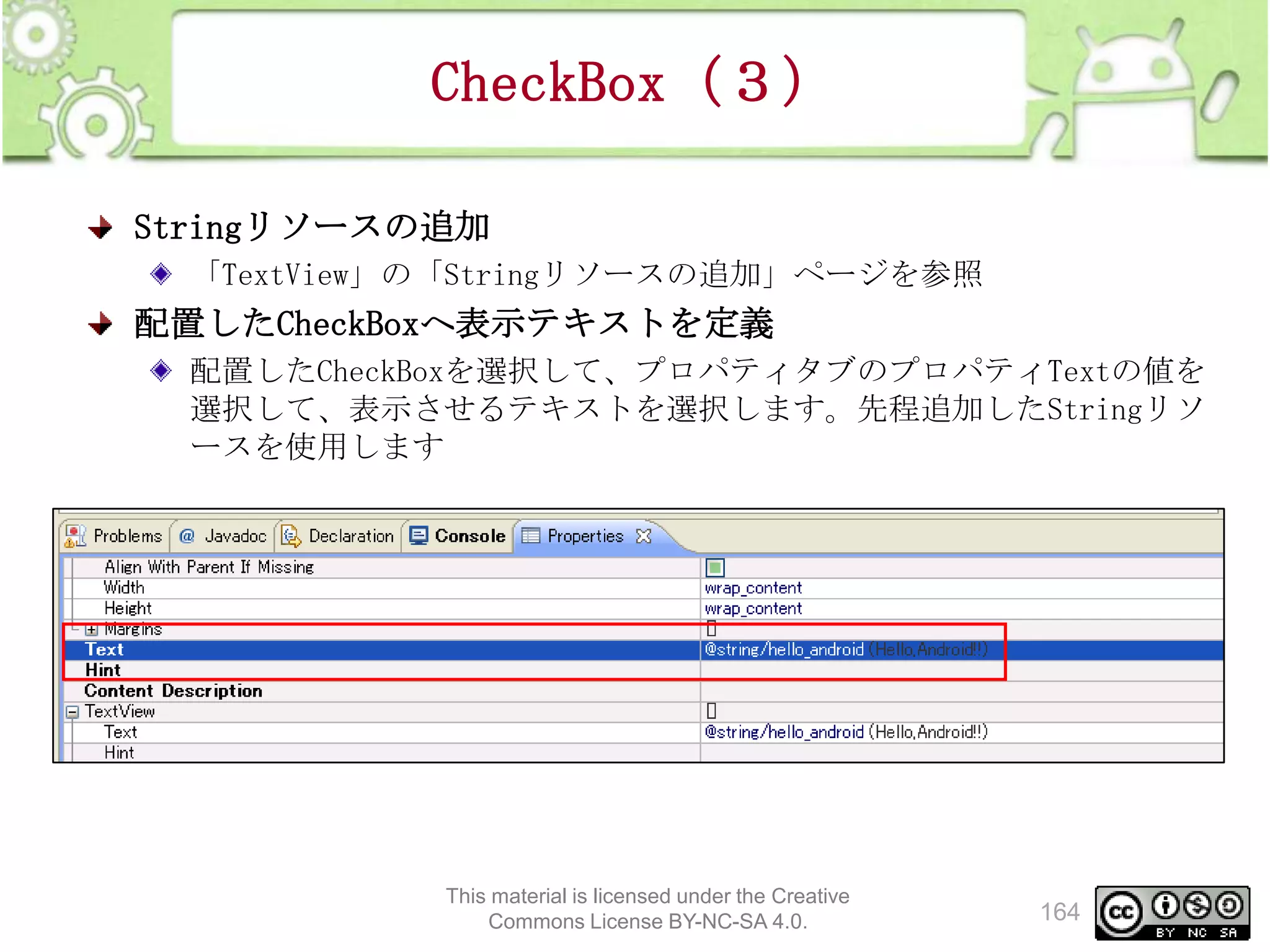 CheckBox（３）
Stringリソースの追加
「TextView」の「Stringリソースの追加」ページを参照

配置したCheckBoxへ表示テキストを定義
配置したCheckBoxを選択して、プロパティタブのプロパティTextの値を
選択して、表示させるテキストを選択します。先程追加したStringリソ
ースを使用します

This material is licensed under the Creative
Commons License BY-NC-SA 4.0.

164

 